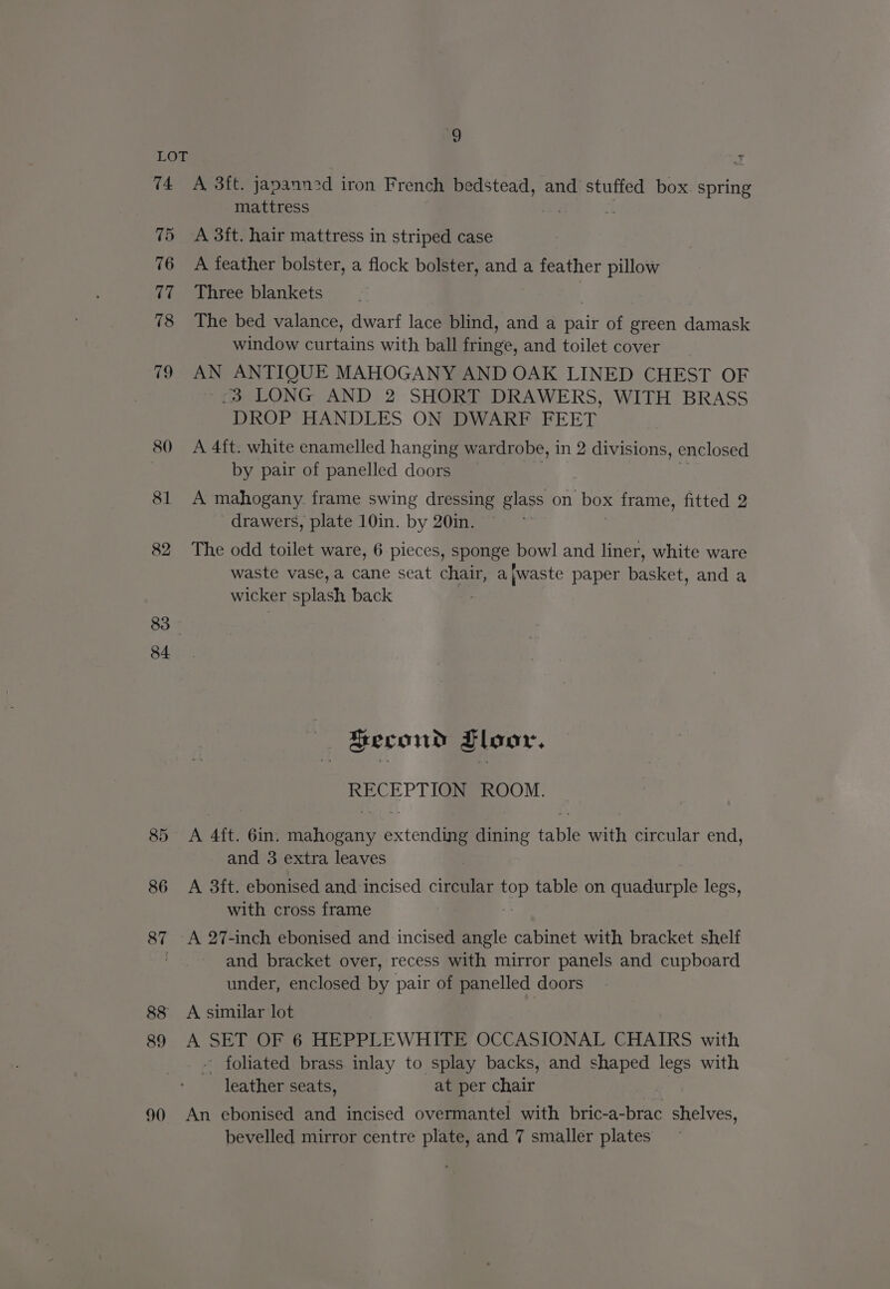 9 ms 75 76 17 78 ig 80 81 82 83. 84 90 mattress A 3ft. hair mattress in striped case A feather bolster, a flock bolster, and a feather pillow Three blankets The bed valance, dwarf lace blind, and a pair of green damask window curtains with ball fringe, and toilet cover AN ANTIQUE MAHOGANY AND OAK LINED CHEST OF “3 LONG AND 2 SHORT DRAWERS, WITH BRASS DROP HANDLES ON DWARF FEET A 4ft. white enamelled hanging wardrobe, in 2 divisions, enclosed by pair of panelled doors A mahogany frame swing dressing glass on box frame, fitted 2 drawers, plate 10in. by 20in. The odd toilet ware, 6 pieces, sponge bowl and liner, white ware waste vase, a cane seat chair, a}waste paper basket, and a wicker splash back Second Floor, RECEPTION ROOM. A Aft. 6in. Beaisoany extendiail dining fable with circular end, and 3 extra leaves A 3ft. ebonised and incised circular Pou table on quadurple legs, with cross frame A 27-inch ebonised and incised angle cabinet with bracket shelf and bracket over, recess with mirror panels and cupboard under, enclosed by pair of Belle’ doors A similar lot A SET OF 6 HEPPLEWHITE OCCASIONAL CHAIRS with - foliated brass inlay to splay backs, and shaped legs with leather seats, at per chair An ebonised and incised overmantel with bric-a-brac shelves, bevelled mirror centre plate, and 7 smaller plates