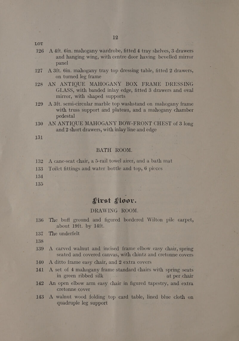 126 127 128 129 130 131 132 133 134 135 136 137 138 139 140 141 142 143 12 A 4ft. 6in. mahogany wardrobe, fitted 4 tray shelves, 3 drawers and hanging wing, with centre door having bevelled mirror panel A 3ft. 6in. mahogany tray top ee. table, fitted 2 drawers, on turned leg frame AN ANTIQUE MAHOGANY BOX FRAME DRESSING GLASS, with banded inlay edge, fitted 3 drawers and oval mirror, with shaped supports A 3ft. semi-circular marble top washstand on mahogany frame with truss support and plateau, and a mahogany chamber pedestal AN ANTIQUE MAHOGANY BOW-FRONT CHEST of 3 long and 2 short drawers, with inlay line and edge BATH ROOM. A cane-seat chair, a 5-rail towel airer, and a bath mat Toilet fittings and water bottle and top, 6 picces First Floor. DRAWING. ROOM. The buff ground and figured bordered Wilton pile carpet, about 19{t. by 14it. The underfelt A carved walnut and incised frame elbow casy chair, spring seated and covered canvas, with chintz and cretonne covers A ditto frame easy chair, and 2 extra covers A set of 4 mahogany frame standard chairs with spring seats In green ribbed suk= ...7am | at per chair An open elbow arm easy chair in figured tapestry, ang extra cretonne cover A walnut wood folding top card pe bese lined blue cloth on quadruple leg support