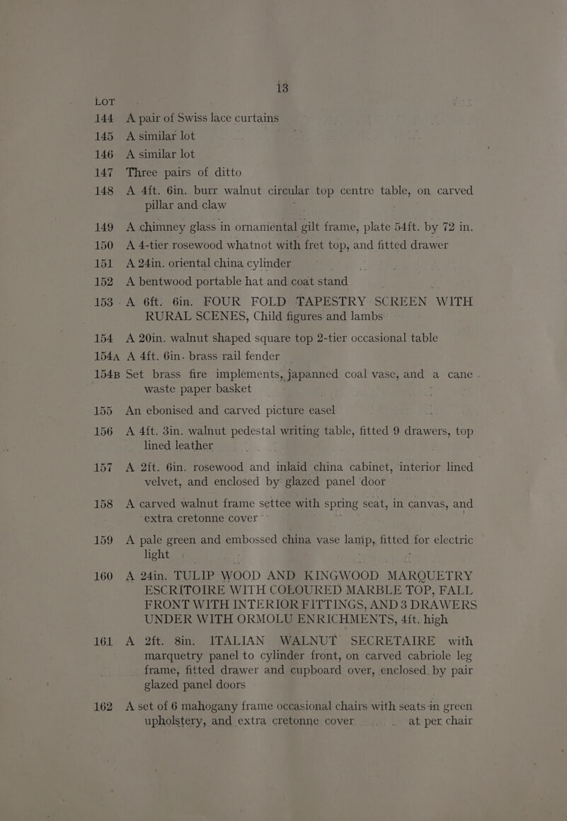 161 162 13 A pair of Swiss lace curtains A similar lot A similar lot Three pairs of ditto A 4ft. 6in. burr walnut circular top centre table, on carved pillar and claw . A chimney glass i in ornaniental gilt frame, plate Batt. by 72 in. A 4-tier rosewood whatnot with fret top, and fitted drawer A 24in. oriental china cylinder 7 A bentwood portable hat and coat stand RURAL SCENES, Child figures and lambs A 20in. walnut shaped square top 2-tier occasional table A 4ft. Gin. brass rail fender Set brass fire implements, japanned coal vase, 1 a cane . waste paper basket An ebonised and carved picture easel A 4{t. 3in. walnut pedestal writing table, fitted 9 drawers, top lined leather A 2ft. 6in. rosewood and inlaid china cabinet, interior lined : velvet, and enclosed by glazed panel ‘door A carved walnut frame settee with spring seat, in canvas, and ‘extra cretonne cover A pale green and embossed china vase lamp, fitted for electric light A 24in. TULIP woop AND KINGWOOD MARQUETRY ESCRITOIRE WITH COLOURED MARBLE TOP, FALL FRONT WITH INTERIOR FITTINGS, AND 3 DRAWERS UNDER WITH ORMOLU ENRICHMENTS, 4ft. high A 2ft. 8in. ITALIAN WALNUT SECRETAIRE with marquetry panel to cylinder front, on carved cabriole leg frame, fitted drawer and cupboard over, enclosed. by pair glazed panel doors A set of 6 mahogany frame occasional chairs with seats in green upholstery, and extra cretonne cover a teal: per chair