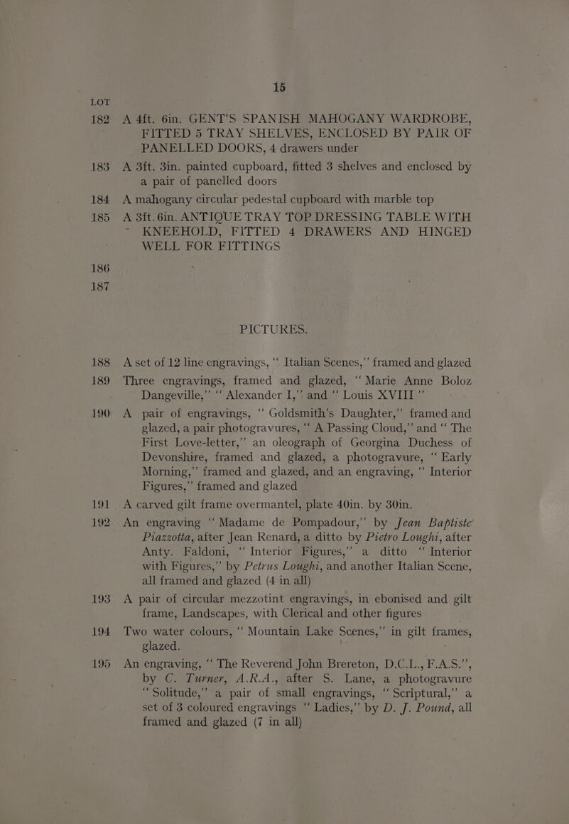 182 183 184 185 186 187 188 189 190 nore 192 15 A 4ft. 6in. GENT'S SPANISH MAHOGANY WARDROBE, FITTED 5 TRAY SHELVES, ENCLOSED BY PAIR OF PANELLED DOORS, 4 drawers under A 3ft. 3in. painted cupboard, fitted 3 shelves and enclosed by a pair of panelled doors A mahogany circular pedestal cupboard with marble top A 3ft.6in. ANTIQUE TRAY TOP DRESSING TABLE WITH ~ KNEEHOLD, FITTED 4 DRAWERS AND HINGED WELL FOR FITTINGS PICTURES A set of 12 line cngravings, “‘ Italian Scenes,” framed and glazed Three engravings, framed and glazed, ‘“‘ Marie Anne Boloz Dangeville,”’ ‘“‘ Alexander I,’”* and “‘ Louis XVIII ” A pair of engravings, ‘‘ Goldsmith’s Daughter,” framed and glazed, a pair photogravures, “‘ A Passing Cloud,” and “‘ The First Love-letter,’”’ an oleograph of Georgina Duchess of Devonshire, framed and glazed, a photogravure, “ Early Morning,” framed and glazed, and an engraving, “ Interior Figures,” framed and glazed A carved gilt frame overmantel, plate 40in. by 30in. An engraving “Madame de Pompadour,”’ by Jean Baptiste Piazzotta, after Jean Renard, a ditto by Pretro Lough, after Anty. Faldoni, “Interior Figures,” a ditto ‘“ Interior with Figures,” by Petrus Loughi, and another Italian Scene, all framed and glazed (4 in all) A pair of circular mezzotint engravings, in ebonised and gilt frame, Landscapes, with Clerical and other figures Ps Two water colours, ‘‘ Mountain Lake Scenes,’ glazed. An engraving, “ The Reverend John Brereton, D.C.L., F.A.S.’, by C. Turner, A.R.A., after S. Lane, a photogravure “ Solitude,” a pair of small engravings, “‘ Scriptural,” a set of 3 coloured engravings “ Ladies,” by D. J. Pound, all framed and glazed (7 in all) in gilt frames,