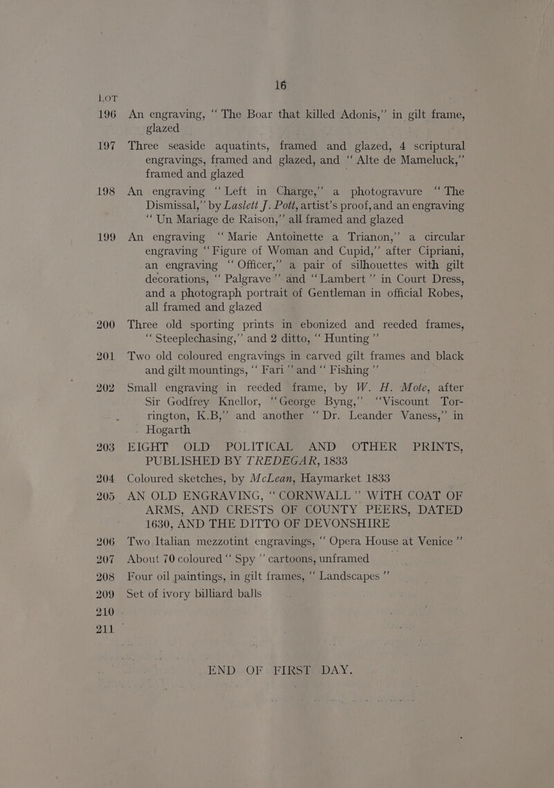196 197 198 199 16 An engraving, “The Boar that killed Adonis,” in gilt frame, glazed | | Three seaside aquatints, framed and glazed, 4 scriptural engravings, framed and glazed, and ‘“‘ Alte de Mameluck,”’ framed and glazed | An engraving ‘“‘ Left in Charge,’ a photogravure “ The Dismissal,” by Laslett J. Pott, artist’s proof,and an engraving “Un Mariage de Raison,” all framed and glazed An engraving ‘“‘ Marie Antoinette a Trianon,’ a circular engraving “‘Figure of Woman and Cupid,” after Cipriani, an engraving “‘ Officer,’ a pair of silhouettes with gilt decorations, ‘‘ Palgrave ’’ and ‘‘Lambert”’ in Court Dress, and a photograph portrait of Gentleman in official Robes, all framed and glazed Three old sporting prints in ebonized and reeded frames, ‘““ Steeplechasing,”’ and 2 ditto, “‘ Hunting ”’ Two old coloured engravings in carved gilt frames and black and gilt mountings, “ Fari”’ and “‘ Fishing ”’ Small engraving in reéded frame, by W. H. Mote, after Sir Godfrey Knellor, “George Byng,’’ “Viscount Tor- rington, K.B,’’ and another “Dr. Leander Vaness,”’ in . Hogarth EIGHT OLD 2POL ITICAMAND OTHER. PRINTS: PUBLISHED BY TREDEGAR, 1833 Coloured sketches, by McLean, Haymarket 1833 AN OLD ENGRAVING, ‘“ CORNWALL” WITH COAT OF ARMS, AND CRESTS OF COUNTY PEERS, DATED 1630, AND THE DITTO OF DEVONSHIRE Two Italian mezzotint engravings, ‘““ Opera House at Venice ”’ About 70 coloured “ Spy ’’ cartoons, unframed e Four oil paintings, in gilt frames, ““ Landscapes ”’ Set of ivory billiard balls END,..OF . FIRSSRADAY .
