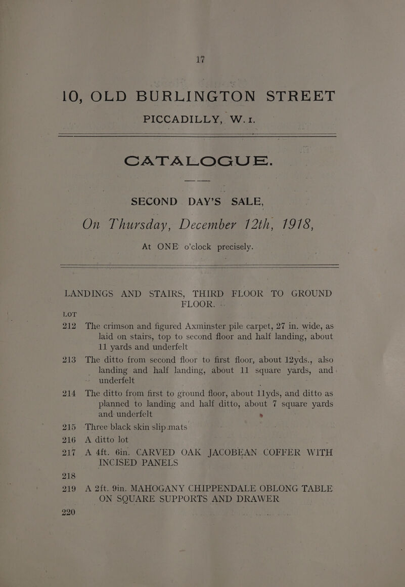 17 10, OLD BURLINGTON STREET PICCADILLY, W. 1. —+ SECOND DAY'S. SALE, On Thursday, December 12th, 1978, At ONE o’clock precisely. LANDINGS AND STAIRS, THIRD FLOOR TO GROUND FLOOR. LOT | | 212 The crimson and figured Axminster pile carpet, 27 in. wide, as laid on, stairs, top to second floor and half landing, about 11 yards and underfelt 213 The ditto from second floor to first floor, about 1Dyds.; also landing and half landing, about 11 square yards, and underfelt 214 The ditto from first to ground floor, about 1lyds, and ditto as planned to landing and half ditto, about 7 ecuate yards and: underfelt » 215 Three black skin slip.mats 216 <A ditto lot | ; 217 A 4ft. 6in. CARVED OAK JACOBEAN COFFER WITH INCISED PANELS 218 219 A 2it. 9n. MAHOGANY CHIPPENDALE OBLONG TABLE ON SQUARE SUPPORTS AND DRAWER