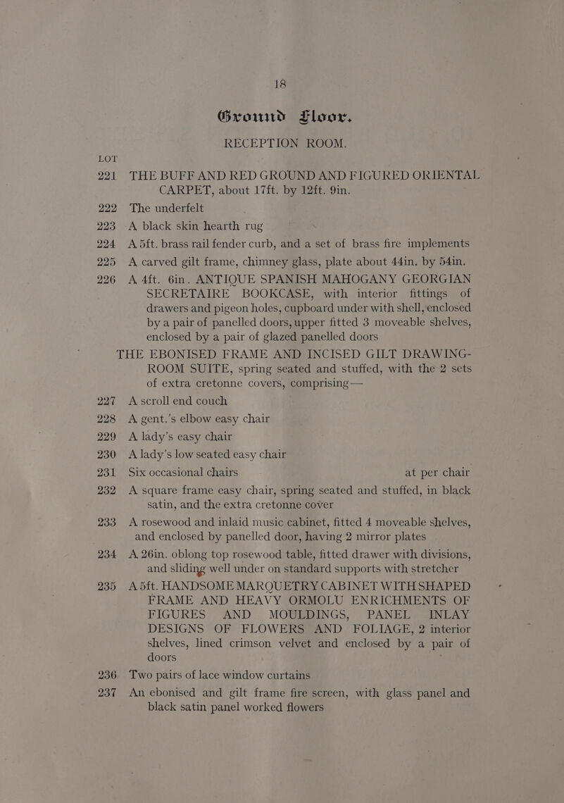 222 223 224 225 226 18 Grom Lloor, RECEPTION ROOM. CARPET, about 17ft. by 12ft. 9in. The underfelt A black skin hearth rug A 5ft. brass rail fender curb, and a set of brass fire implements A carved gilt frame, chimney glass, plate about 44in. by 54in. A 4ft. 6in. ANTIQUE SPANISH MAHOGANY GEORGIAN SECRETAIRE BOOKCASE, with interior fittings of drawers and pigeon holes, cupboard under with shell, enclosed by a pair of panelled doors, upper fitted 3 moveable shelves, enclosed by a pair of glazed panelled doors 236 237 ROOM SUITE, spring seated and stuffed, with the 2 sets of extra cretonne covers, comprising — A scroll end couch A gent.’s elbow easy chair A lady’s easy chair A lady’s low seated easy chair Six occasional chairs at per chair A square frame easy chair, spring seated and stuffed, in black satin, and the extra cretonne cover A rosewood and inlaid music cabinet, fitted 4 moveable shelves, and enclosed by panelled door, having 2 mirror plates A. 26in. oblong top rosewood table, fitted drawer with divisions, and sliding well under on standard supports with stretcher A 5ft. HANDSOME MARQUETRY CABINET WITHSHAPED FRAME AND HEAVY ORMOLU ENRICHMENTS OF FIGURES AND MOULDINGS, PANEL INLAY DESIGNS OF FLOWERS AND FOLIAGE, 2 interior shelves, lined crimson velvet and enclosed by a pair of doors Two pairs of lace window curtains An, ebonised and gilt frame fire screen, with glass panel and black satin panel worked flowers