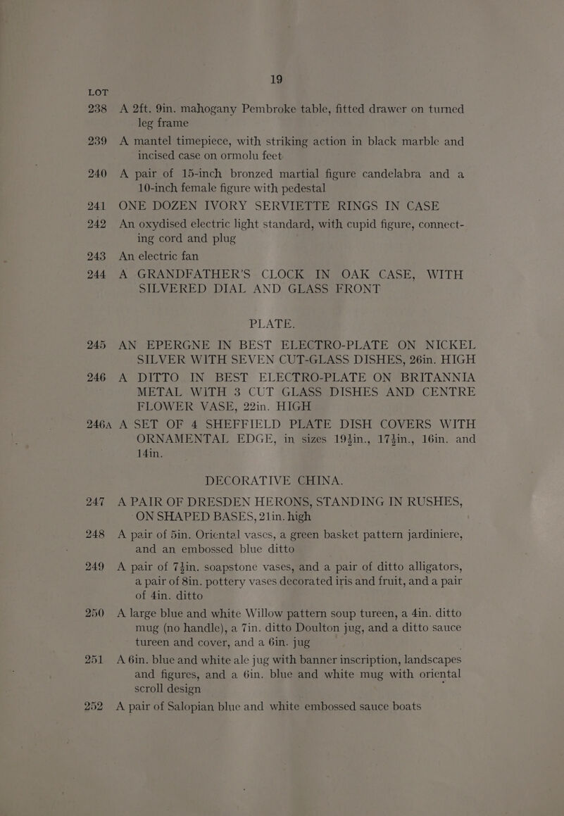 238 246A 247 248 249 250 252 19 A 2ft. 9in. mahogany Pembroke table, fitted drawer on turned leg frame A mantel timepiece, with striking action in black marble and incised case on ormolu feet A pair of 15-inch bronzed martial figure candelabra and a 10-inch female figure with pedestal ONE DOZEN IVORY SERVIETTE RINGS IN CASE An oxydised electric light standard, with cupid figure, connect- ing cord and plug An electric fan A GRANDFATHER’S. CLOCK IN OAK CASE, WITH SILVERED DIAL AND GLASS FRONT PLATE: AN EPERGNE IN BEST ELECTRO-PLATE. ON NICKEL SILVER WITH SEVEN CUT-GLASS DISHES, 26in. HIGH A DITIORIN BEST ELECTRA LATE ONVBRITANNIA METAL WITH 3 CUT GLASS DISHES AND CENTRE FLOWER VASE, 22in. HIGH A*SET OF 4°SHEFFIELD PEATE DISH COVERS WITH ORNAMENTAL EDGE, in sizes 19fin., 174in., 16in. and 14in. DECORATIVE CHINA. A PAIR OF DRESDEN HERONS, STANDING IN RUSHES, “ON SHAPED BASES, 21in. high A pair of 5in. Oriental vases, a green basket pattern jardiniere, and an embossed blue ditto A pair of 74in. soapstone vases, and a pair of ditto alligators, a pair of 8in. pottery vases decorated iris and fruit, and a pair of 4in. ditto A large blue and white Willow pattern soup tureen, a 4in. ditto mug (no handle), a 7in. ditto Doulton jug, and a ditto sauce - tureen and cover, and a 6in. jug 7 A 6in. blue and white ale jug with banner inscription, landscapes and figures, and a 6in. blue and white mug with oriental scroll design A pair of Salopian blue and white embossed sauce boats