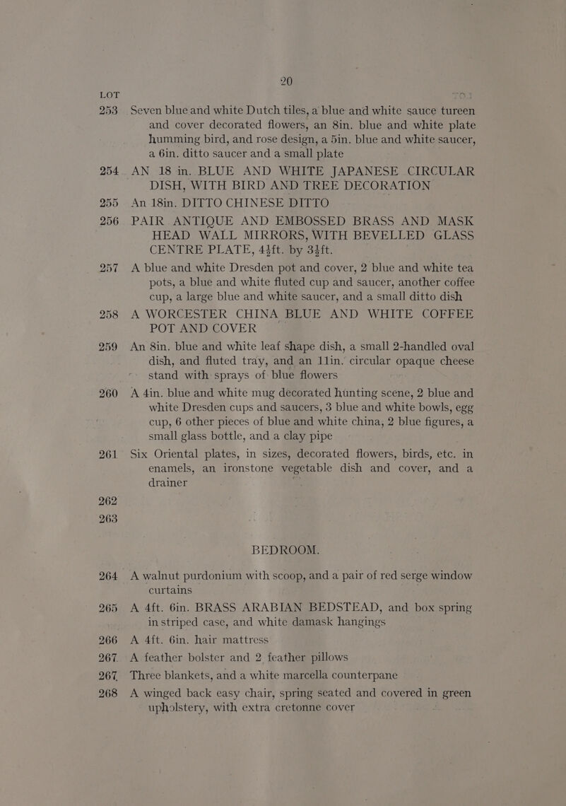 253 260 261 262 263 265 266 267. 267. 268 20 Seven blue and white Dutch tiles, a blue and white sauce tureen and cover decorated flowers, an 8in. blue and white plate humming bird, and rose design, a 5in. blue and white saucer, a 6in. ditto saucer and a small plate AN 18 in. BLUE AND WHITE JAPANESE .CIRCULAR DISH, WITH BIRD AND TREE DECORATION An 18in. DIFTO CHINESE DITTO PAIR .ANTIQUE AND EMBOSSED BRASS AND MASK HEAD WALL MIRRORS, WITH BEVELLED GLASS CENTRE PLATE, 44ft. by 34ft. | A blue and white Dresden pot and cover, 2 blue and white tea pots, a blue and white fluted cup and saucer, another coffee cup, a large blue and white saucer, and a small ditto dish A WORCESTER CHINA BLUE AND WHITE COFFEE POT AND COVER An 8in. blue and white leaf shape dish, a small 2-handled oval dish, and fluted tray, and an 11lin. circular opaque cheese stand with sprays of: blue flowers A 4in. blue and white mug decorated hunting scene, 2 blue and white Dresden cups and saucers, 3 blue and white bowls, egg cup, 6 other pieces of blue and white china, 2 blue figures, a small glass bottle, and a clay pipe Six Oriental plates, in sizes, decorated flowers, birds, etc. in enamels, an ironstone vegetable dish and cover, and a drainer z BEDROOM. A walnut purdonium with scoop, and a pair of red serge window curtains : A 4ft. 6in. BRASS ARABIAN BEDSTEAD, and box spring in striped case, and white damask hangings A 4ft. 6in. hair mattress A feather bolster and 2 feather pillows Three blankets, and a white marcella counterpane A winged back easy chair, spring seated and covered in green upholstery, with extra cretonne cover ;
