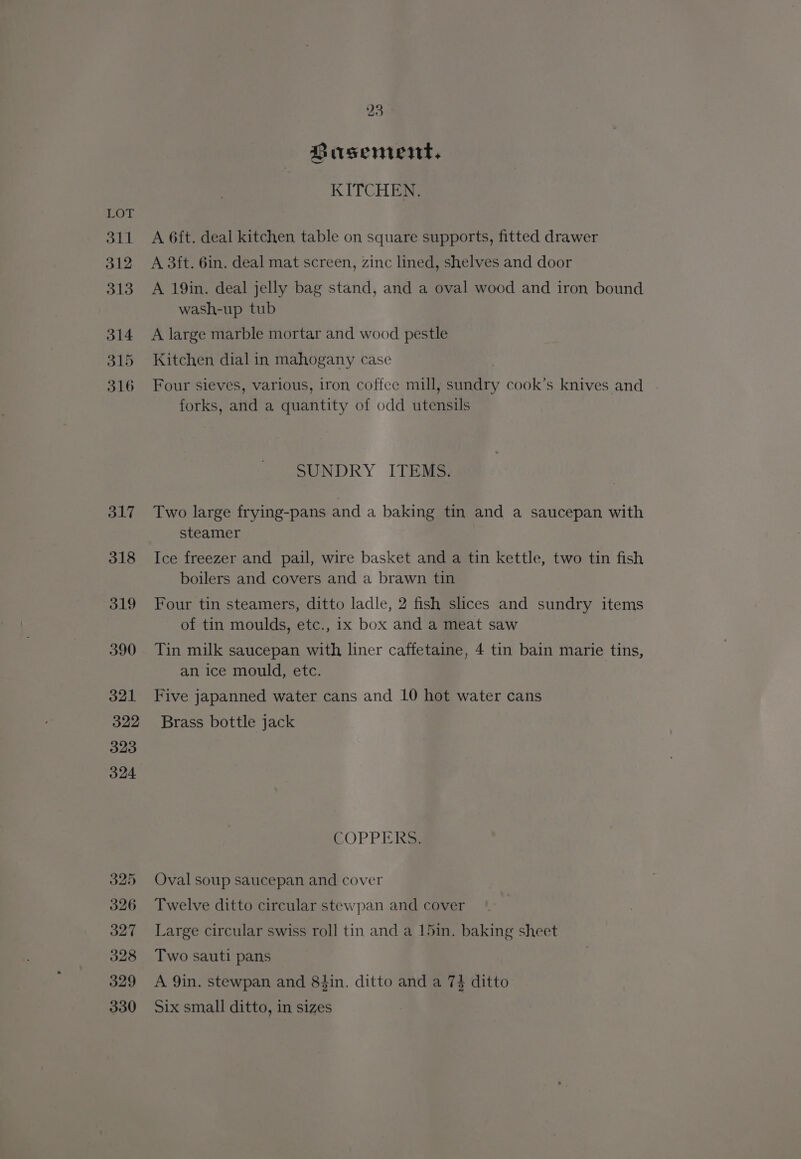 S11 312 313 314 315 316 317 318 319 590 o21 322 323 324 325 326 327 328 329 330 23 Birsement, KITCHEN. A 6ft. deal kitchen table on square supports, fitted drawer A 3ft. 6in. deal mat screen, zinc lined, shelves and door A 19in. deal jelly bag stand, and a oval wood and iron bound wash-up tub A large marble mortar and wood pestle Kitchen dial in mahogany case Four sieves, various, iron coffee mill, sundry cook’s knives and forks, and a quantity of odd utensils SUNDRY ITEMS. Two large frying-pans and a baking tin and a saucepan with steamer Ice freezer and pail, wire basket and a tin kettle, two tin fish boilers and covers and a brawn tin Four tin steamers, ditto ladle, 2 fish slices and sundry items of tin moulds, etc., ix box and a meat saw Tin milk saucepan with liner caffetaine, 4 tin bain marie tins, an ice mould, etc. Five japanned water cans and 10 hot water cans Brass bottle jack COPPER Oval soup saucepan and cover Twelve ditto circular stewpan and cover Large circular swiss roll tin and a 15in. baking sheet Two sauti pans A 9in. stewpan and 84in. ditto and a 7} ditto Six small ditto, in sizes