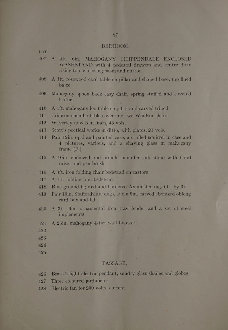 407 408 409 410 411 412 413 414 415 416 417 418 419 420 421 422 423 424 425 426 427 428 27 BEDROOM. A 4it. 6in. MAHOGANY CHIPPENDALE ENCLOSED WASHSTAND with 4 pedestal drawers and centre ditto rising top, enclosing basin and mirror A 3it. rosewood card table on pillar and shaped base, top lined baize Mahogany spoon back easy chair, spring stuffed and covered leather A 4{t. mahogany loo table on pillar and carved tripod Crimson chenille table cover and two Windsor chairs Waverley novels in linen, 43 vols. Scott’s poetical works in ditto, with plates, 21 vols. Pair 12in. opal and painted vase, a stuffed squirrel in case and 4 pictures, various, and a shaving glass in mahogany frame (F.) A 10in. ebonized and ormolu mounted ink stand with floral raiser and pen brush A 3ft. iron folding chair bedstead on castors A 4ft. folding iron bedstead Blue ground figured and bordered Axminster rug, 6ft. by 3ft. Pair 10in. Staffordshire dogs, and a 9in. carved ebonized oblong card box and lid A 3ft. 6in. ornamental iron tray fender and a set of steel implements A 26in. mahogany 4-tier wall bracket PASSAGE, Brass 2-light electric pendant, sundry glass shades and globes Three coloured jardinieres Electric fan for 200 volts. current
