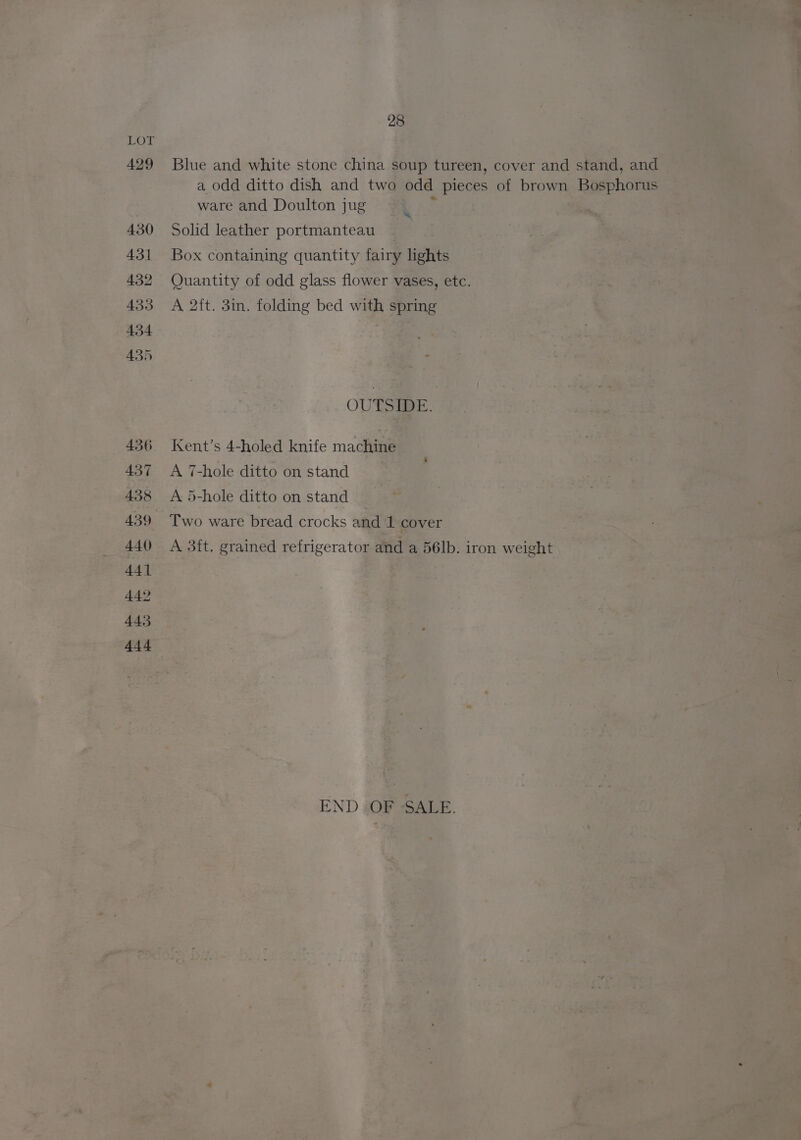 429 430 431 432 433 434 435 437 438 439 440 441 442 443 444 28 Blue and white stone china soup tureen, cover and stand, and a odd ditto dish and two odd pieces of brown Bosphorus ware and Doulton jug . Solid leather portmanteau _ Box containing quantity fairy lights Quantity of odd glass flower vases, etc. A 2ft. 3in. folding bed with spring OUTSIDE. Kent’s 4-holed knife machine A 7-hole ditto on stand A 5-hole ditto on stand Two ware bread crocks and 1 cover A 3ft. grained refrigerator and a 56lb. iron weight END OF SALE.