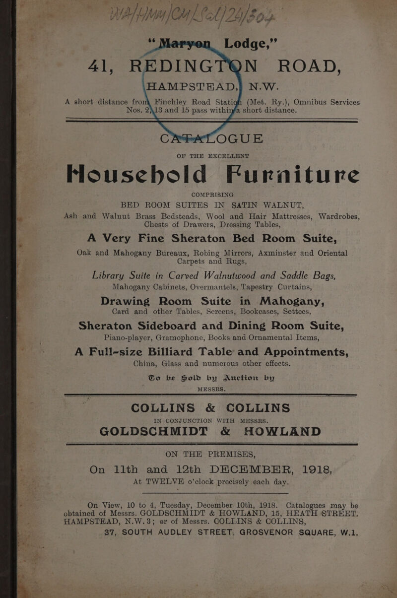 Finchley Road Stati 13 and 15 pass withi housebold Furniture COMPRISING BED ROOM SUITES IN SATIN WALNUT, Ash and Walnut Brass Bedsteads, Wool and Hair Mattresses, Wardrobes, Chests of Drawers, Dressing Tables, A Very Fine Sheraton Bed Room Suite, Oak and Mahogany Bureaux, Robing Mirrors, Axminster and Oriental Carpets and Rugs, Library Suite in Carved Walnutwood and Saddle Bags, Mahogany Cabinets, Overmantels, Tapestry Curtains, Drawing Room Suite in Mahogany, Card and other Tables, Screens, Bookcases, Settees, Sheraton Sideboard and Dining Room Suite, Piano-player, Gramophone, Books and Ornamental Items, A Full-size Billiard Table and Appointments, China, Glass and numerous other effects. Go be Sold by Anction by MESSRS. COLLINS &amp; COLLINS IN CONJUNCTION WITH MESSRS. GOLDSCHMIDT &amp; HOWLAND ON THE PREMISES, On llth and 12th DECHMBER, 1918, At TWELVE o’clock precisely each day. On View, 10 to 4, Tuesday, December 10th, 1918. Catalogues may be obtained of Messrs. GOLDSCHMIDT &amp; HOWLAND, 15, HEATH STREET. HAMPSTEAD, N.W.3; or of Messrs. COLLINS &amp; COLLINS, 37, SOUTH AUDLEY STREET, GROSVENOR SQUARE, W.1,