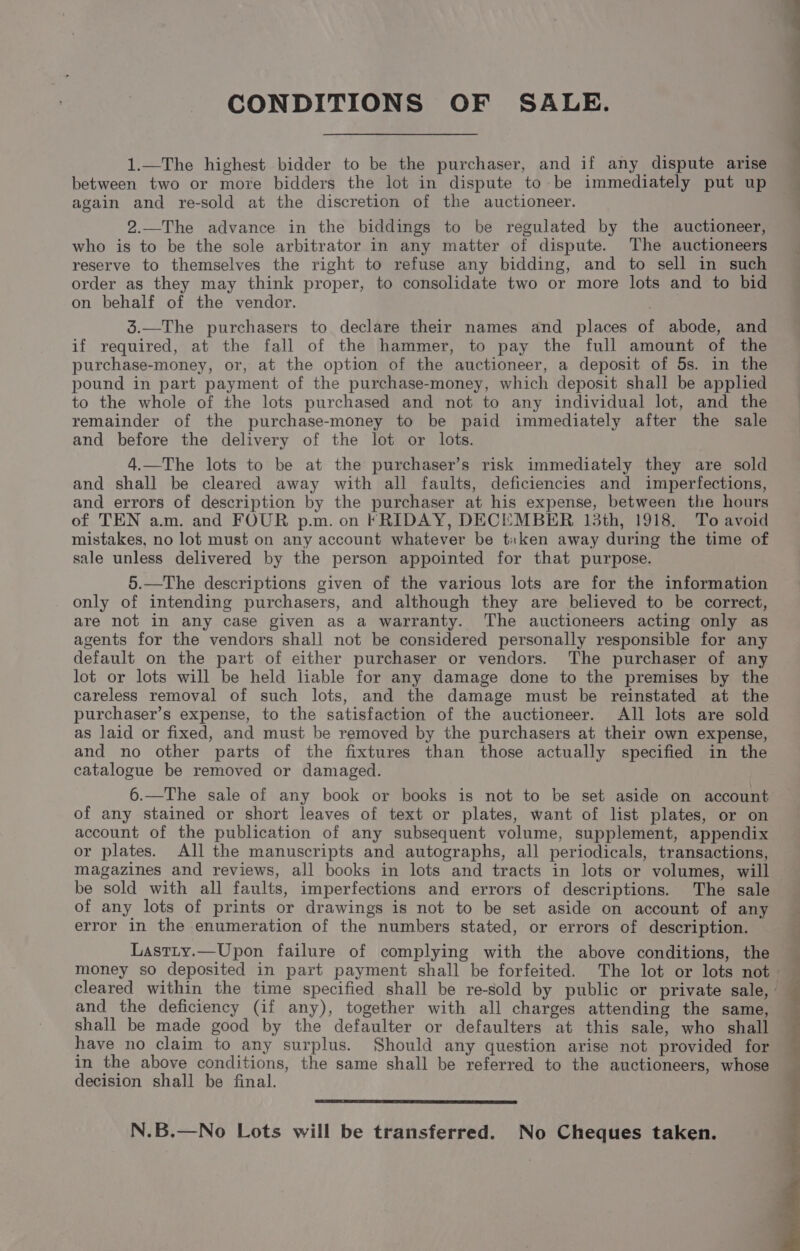 CONDITIONS OF SALE. 1.—The highest bidder to be the purchaser, and if any dispute arise between two or more bidders the lot in dispute to be immediately put up again and re-sold at the discretion of the auctioneer. 2.—The advance in the biddings to be regulated by the auctioneer, who is to be the sole arbitrator in any matter of dispute. The auctioneers reserve to themselves the right to refuse any bidding, and to sell in such order as they may think proper, to consolidate two or more lots and to bid on behalf of the vendor. 3.—The purchasers to declare their names and places of abode, and if required, at the fall of the hammer, to pay the full amount of the purchase-money, or, at the option of the auctioneer, a deposit of 5s. in the pound in part payment of the purchase-money, which deposit shall be applied to the whole of the lots purchased and not to any individual lot, and the remainder of the purchase-money to be paid immediately after the sale and before the delivery of the lot or lots. 4.—The lots to be at the purchaser’s risk immediately they are sold and shall be cleared away with all faults, deficiencies and imperfections, and errors of description by the purchaser at his expense, between the hours of TEN a.m. and FOUR p.m. on FRIDAY, DECEMBER 13th, 1918. To avoid mistakes, no lot must on any account whatever be tiken away during the time of sale unless delivered by the person appointed for that purpose. 5.—The descriptions given of the various lots are for the information only of intending purchasers, and although they are believed to be correct, are not in any case given as a warranty. The auctioneers acting only as agents for the vendors shall not be considered personally responsible for any default on the part of either purchaser or vendors. The purchaser of any lot or lots will be held liable for any damage done to the premises by the careless removal of such lots, and the damage must be reinstated at the purchaser’s expense, to the satisfaction of the auctioneer. All lots are sold as laid or fixed, and must be removed by the purchasers at their own expense, and no other parts of the fixtures than those actually specified in the catalogue be removed or damaged. 6.—The sale of any book or books is not to be set aside on account of any stained or short leaves of text or plates, want of list plates, or on account of the publication of any subsequent volume, supplement, appendix or plates. All the manuscripts and autographs, all periodicals, transactions, magazines and reviews, all books in lots and tracts in lots or volumes, will be sold with all faults, imperfections and errors of descriptions. The sale of any lots of prints or drawings is not to be set aside on account of any error in the enumeration of the numbers stated, or errors of description. Lastty.—Upon failure of complying with the above conditions, the money so deposited in part payment shall be forfeited. The lot or lots not cleared within the time specified shall be re-sold by public or private sale,’ and the deficiency (if any), together with all charges attending the same, shall be made good by the defaulter or defaulters at this sale, who shall have no claim to any surplus. Should any question arise not provided for in the above conditions, the same shall be referred to the auctioneers, whose decision shall be final. N.B.—No Lots will be transferred. No Cheques taken.