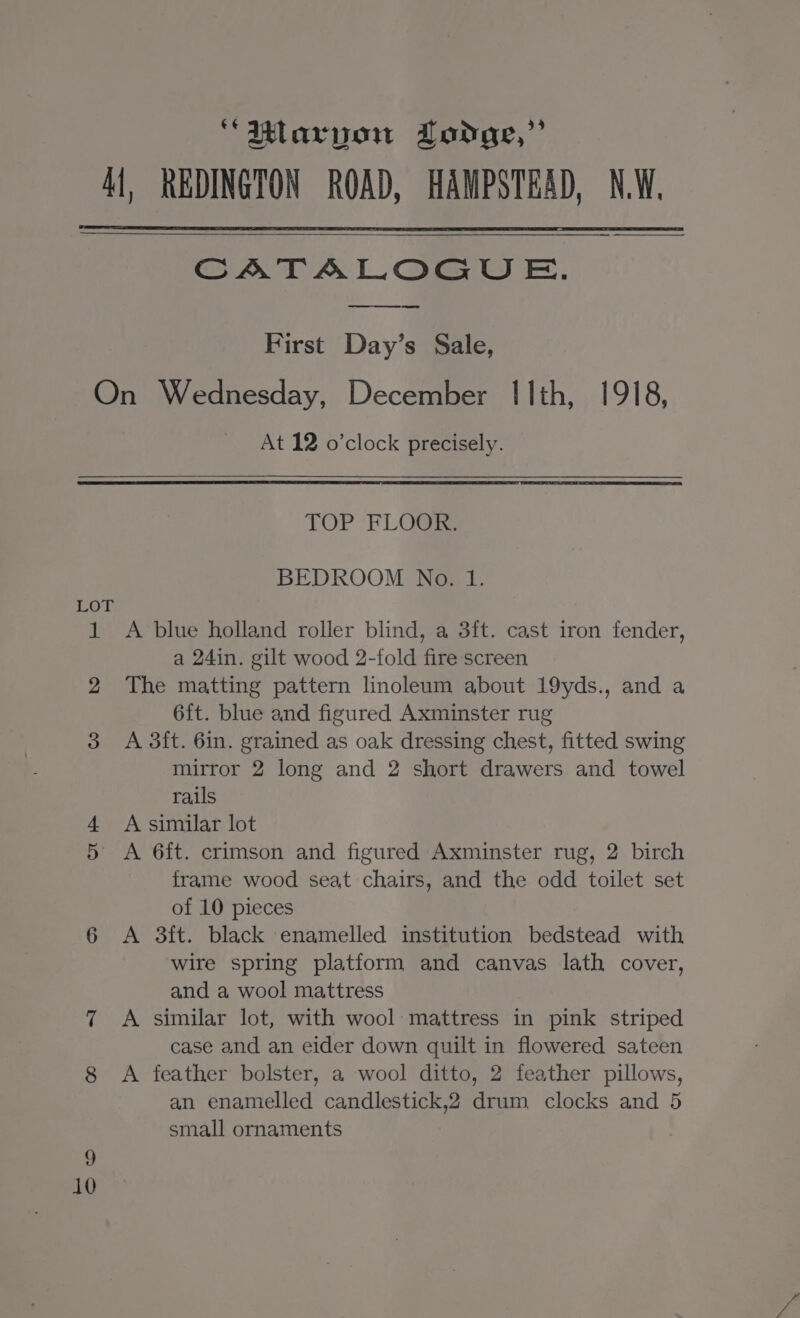 ‘“Mlarvow Lodge,” Al, REDINGTON ROAD, HAMPSTEAD, NW. CATALOGU E. First Day’s Sale, On Wednesday, December Ilth, 1918, At 12 o’clock precisely. TOP FLOOR. BEDROOM No. 1. LOT 1 A blue holland roller blind, a 3ft. cast iron fender, a 24in. gilt wood 2-fold fire screen 2 The matting pattern linoleum about 19yds., and a 6ft. blue and figured Axminster rug 3 A 3ft. 6in. grained as oak dressing chest, fitted swing mirror 2 long and 2 short drawers and towel rails 4 A similar lot 5 <A 6ft. crimson and figured Axminster rug, 2 birch frame wood seat chairs, and the odd toilet set of 10 pieces 6 A 3ft. black enamelled institution bedstead with wire spring platform and canvas lath cover, and a wool mattress 7 A similar lot, with wool: mattress in pink striped case and an eider down quilt in flowered sateen 8 A feather bolster, a wool ditto, 2 feather pillows, an enamelled candlestick,2 drum clocks and 5 small ornaments