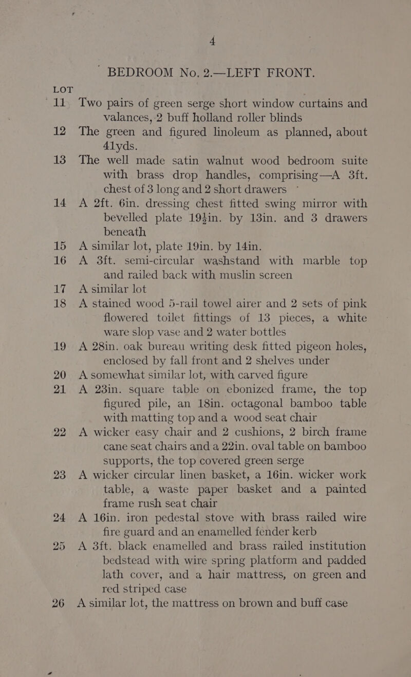 og lak: 12 13 14 15 16 Ay 18 19 20 21 22 23 26 4 ~ BEDROOM No, 2.—LEFT FRONT. Two pairs of green serge short window curtains and valances,:2 buff holland roller blinds The green and figured linoleum as planned, about 41yds. The well made satin walnut wood bedroom suite with brass drop handles, comprising—A 3ft. chest of 3 long and 2 short drawers A 2ft. 6in. dressing chest fitted swing mirror with bevelled plate 19$in. by 13in. and 3 drawers beneath A similar lot, plate 19in. by 14in. A 3ft. semi-circular washstand with marble top and railed back with muslin screen A similar lot A stained wood 5-rail towel airer and 2 sets of pink flowered toilet fittings of 13 pieces, a white ware Slop vase and 2 water bottles A 28in. oak bureau writing desk fitted pigeon holes, enclosed by fall front and 2 shelves under A somewhat similar lot, with carved figure A 23in. square table on ebonized frame, the top figured pile, an 18in. octagonal bamboo table with matting top and a wood seat chair A wicker easy chair and 2 cushions, 2 birch frame cane seat chairs and a 22in. oval table on bamboo supports, the top covered green serge A wicker circular linen basket, a 16in. wicker work table, a waste paper basket and a painted frame rush seat chair A 16in. iron pedestal stove with brass railed wire fire guard and an enamelled fender kerb A 3ft. black enamelled and brass railed institution bedstead with wire spring platform and padded lath cover, and a hair mattress, on green and red striped case A similar lot, the mattress on brown and buff case