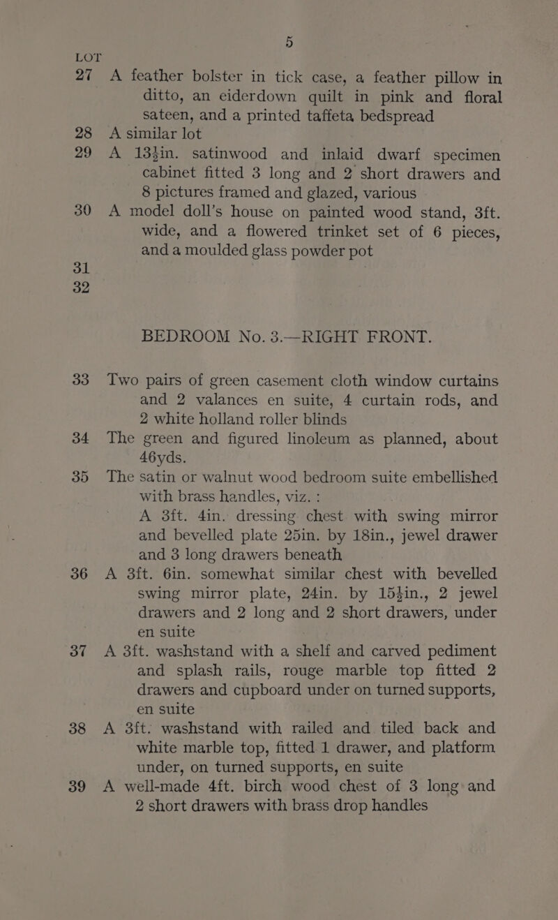 27 28 29 30 31 32 33 34 35 36 37 38 39 5 A feather bolster in tick case, a feather pillow in ditto, an eiderdown quilt in pink and floral sateen, and a printed taffeta bedspread A similar lot | A 133in. satinwood and inlaid dwarf specimen cabinet fitted 3 long and 2 short drawers and 8 pictures framed and glazed, various A model doll’s house on painted wood stand, 3ft. wide, and a flowered trinket set of 6 pieces, and a moulded glass powder pot BEDROOM No. 3.—RIGHT FRONT. Two pairs of green casement cloth window curtains and 2 valances en suite, 4 curtain rods, and 2 white holland roller blinds The green and figured linoleum as planned, about 46yds. The satin or walnut wood bedroom suite embellished with brass handles, viz. : A 3it. 4in. dressing chest with swing mirror and bevelled plate 25in. by 18in., jewel drawer and 3 long drawers beneath A 3ft. 6in. somewhat similar chest with bevelled swing mirror plate, 24in. by 154in., 2 jewel drawers and 2 long and 2 short drawers, under en suite A 3ft. washstand with a shelf and carved pediment and splash rails, rouge marble top fitted 2 drawers and cupboard under on turned supports, en suite A 3ft. washstand with railed and tiled back and white marble top, fitted 1 drawer, and platform under, on turned supports, en suite A well-made 4ft. birch wood chest of 3 long and 2 short drawers with brass drop handles