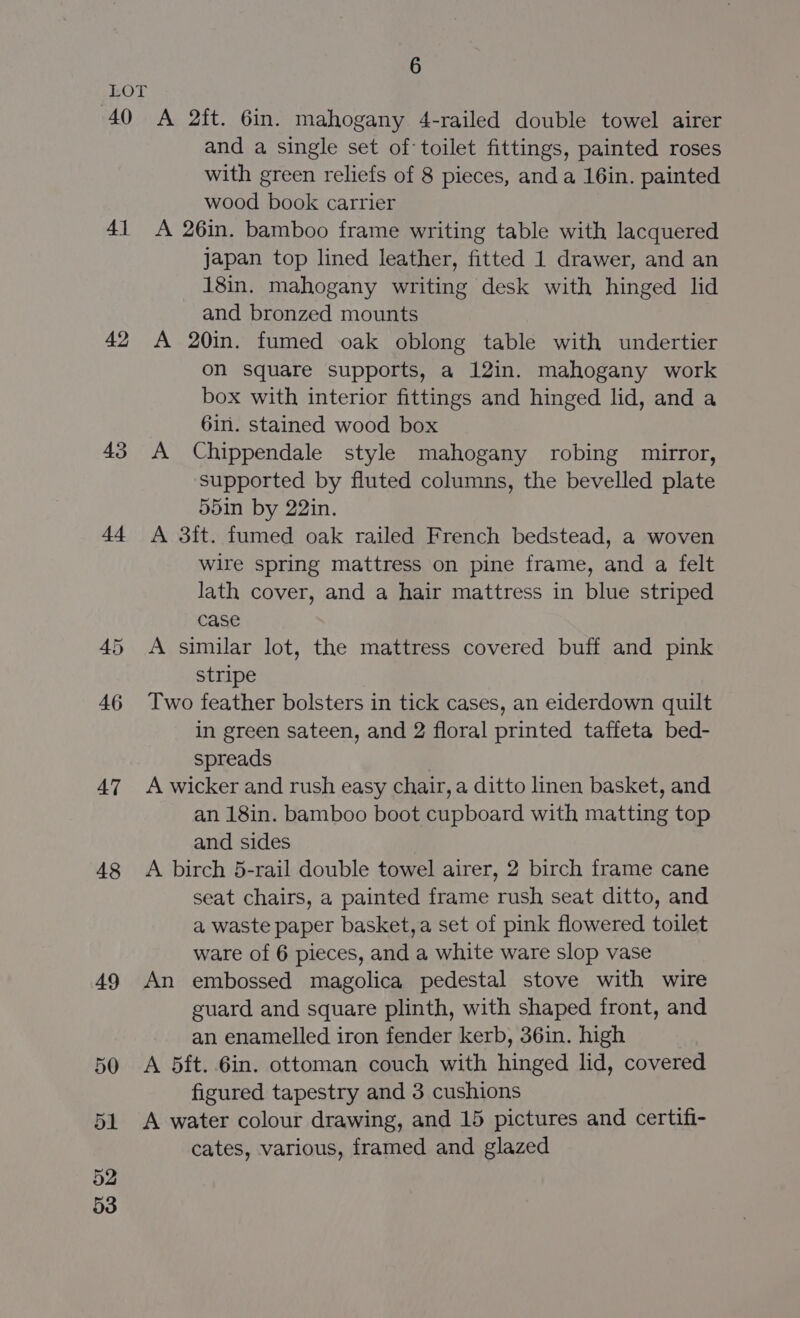 4() 41 42 43 44 48 49 50 51 52 53 6 A 2ft. 6in. mahogany 4-railed double towel airer and a single set of: toilet fittings, painted roses with green reliefs of 8 pieces, and a 16in. painted wood book carrier A 26in. bamboo frame writing table with lacquered japan top lined leather, fitted 1 drawer, and an 18in. mahogany writing desk with hinged lid and bronzed mounts A 20in. fumed oak oblong table with undertier on square supports, a 12in. mahogany work box with interior fittings and hinged lid, and a 6in. stained wood box A Chippendale style mahogany robing mirror, supported by fluted columns, the bevelled plate 55in by 22in. A 3ft. fumed oak railed French bedstead, a woven wire spring mattress on pine frame, and a felt lath cover, and a hair mattress in blue striped case A similar lot, the mattress covered buff and pink stripe Two feather bolsters in tick cases, an eiderdown quilt in green sateen, and 2 floral printed taffeta bed- spreads | A wicker and rush easy chair, a ditto linen basket, and an 18in. bamboo boot cupboard with matting top and sides A birch 5-rail double towel airer, 2 birch frame cane seat chairs, a painted frame rush seat ditto, and a waste paper basket,a set of pink flowered toilet ware of 6 pieces, and a white ware slop vase An embossed magolica pedestal stove with wire guard and square plinth, with shaped front, and an enamelled iron fender kerb, 36in. high A 5ft. 6in. ottoman couch with hinged lid, covered figured tapestry and 3 cushions A water colour drawing, and 15 pictures and certifi- cates, various, framed and glazed
