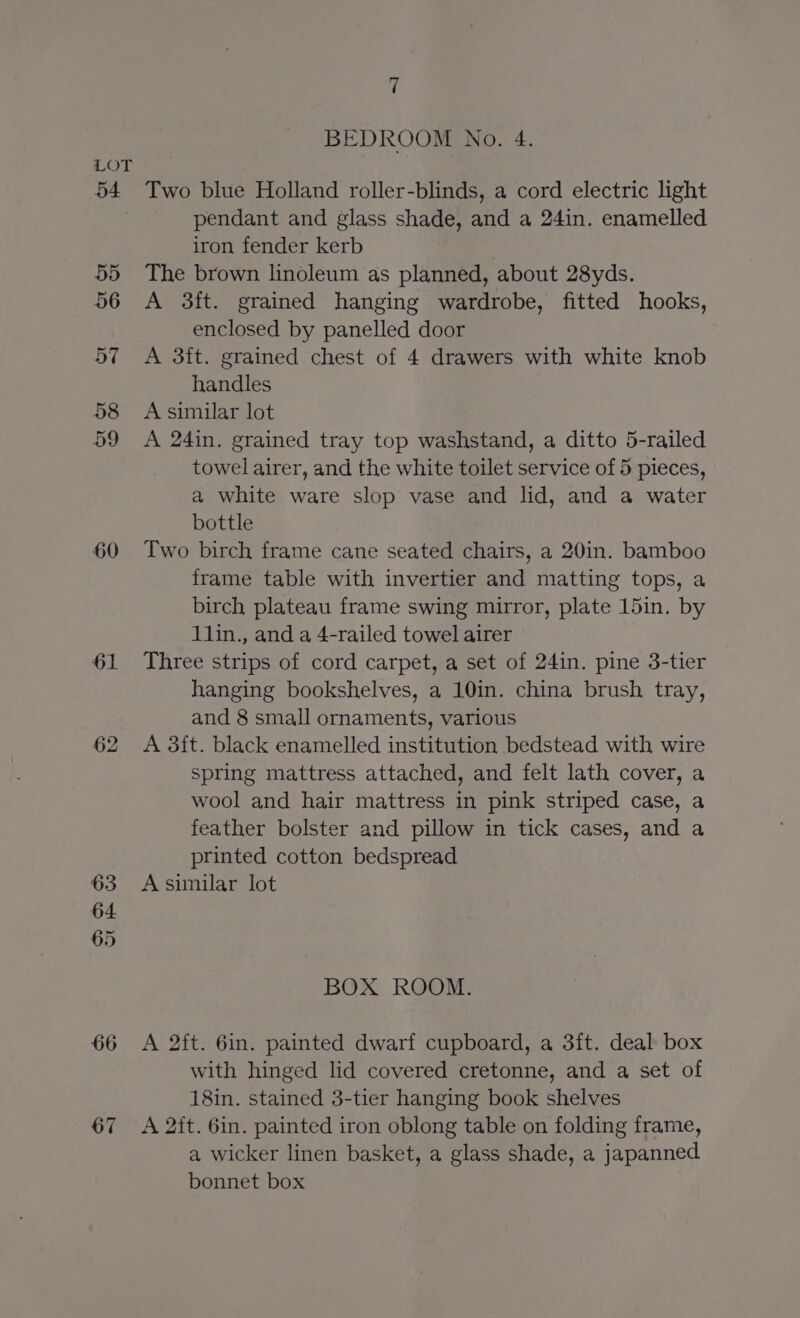 54 55 56 60 61 62 63 64 65 66 67 7 BEDROOM No. 4. Two blue Holland roller-blinds, a cord electric light pendant and glass shade, and a 24in. enamelled iron fender kerb The brown linoleum as planned, about 28yds. A 3ft. grained hanging wardrobe, fitted hooks, enclosed by panelled door A 3ft. grained chest of 4 drawers with white knob handles A similar lot A 24in. grained tray top washstand, a ditto 5-railed towel airer, and the white toilet service of 5 pieces, a white ware slop vase and lid, and a water bottle Two birch frame cane seated chairs, a 20in. bamboo frame table with invertier and matting tops, a birch plateau frame swing mirror, plate 15in. by 11lin., and a 4-railed towel airer Three strips of cord carpet, a set of 24in. pine 3-tier hanging bookshelves, a 10in. china brush tray, and 8 small ornaments, various A 3ft. black enamelled institution bedstead with wire spring mattress attached, and felt lath cover, a wool and hair mattress in pink striped case, a feather bolster and pillow in tick cases, and a printed cotton bedspread A similar lot BOX ROOM. A 2ft. 6in. painted dwarf cupboard, a 3ft. deal box with hinged lid covered cretonne, and a set of 18in. stained 3-tier hanging book shelves A 2ft. 6in. painted iron oblong table on folding frame, a wicker linen basket, a glass shade, a japanned bonnet box