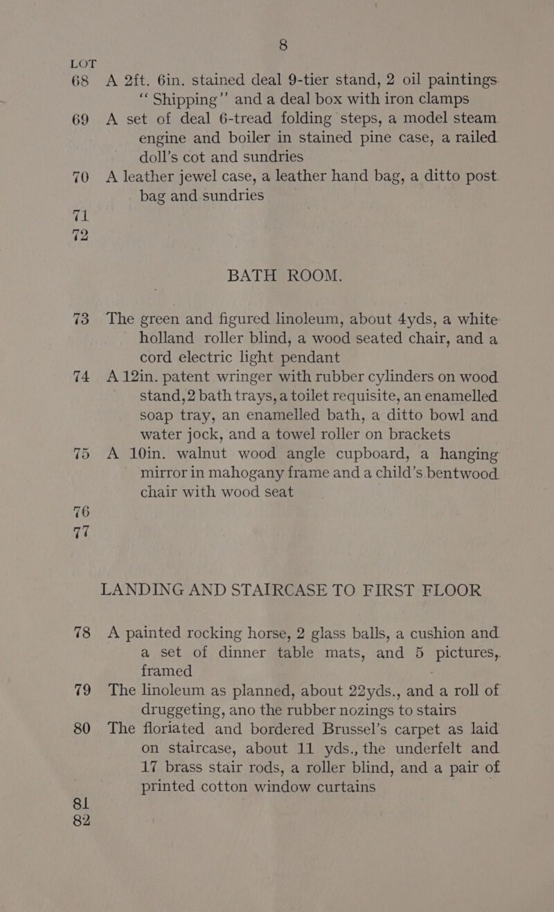 68 69 76 78 79 80 81 82 8 A 2ft. 6in. stained deal 9-tier stand, 2 oil paintings. ‘“‘ Shipping”’ and a deal box with iron clamps A set of deal 6-tread folding steps, a model steam engine and boiler in stained pine case, a railed. doll’s cot and sundries A leather jewel case, a leather hand bag, a ditto post bag and sundries BATH ROOM. The green and figured linoleum, about 4yds, a white holland roller blind, a wood seated chair, and a cord electric light pendant A 12in. patent wringer with rubber cylinders on wood stand, 2 bath trays, a toilet requisite, an enamelled soap tray, an enamelled bath, a ditto bowl and water jock, and a towel roller on brackets A 10in. walnut wood angle cupboard, a hanging mirror in mahogany frame and a child’s. bentwood chair with wood seat LANDING AND STAIRCASE TO FIRST FLOOR A painted rocking horse, 2 glass balls, a cushion and a set of dinner table mats, and 5 pictures, framed The linoleum as planned, about 22yds., and a roll of druggeting, ano the rubber nozings to stairs The floriated and bordered Brussel’s carpet as laid on staircase, about 11 yds., the underfelt and 17 brass stair rods, a roller blind, and a pair of printed cotton window curtains .