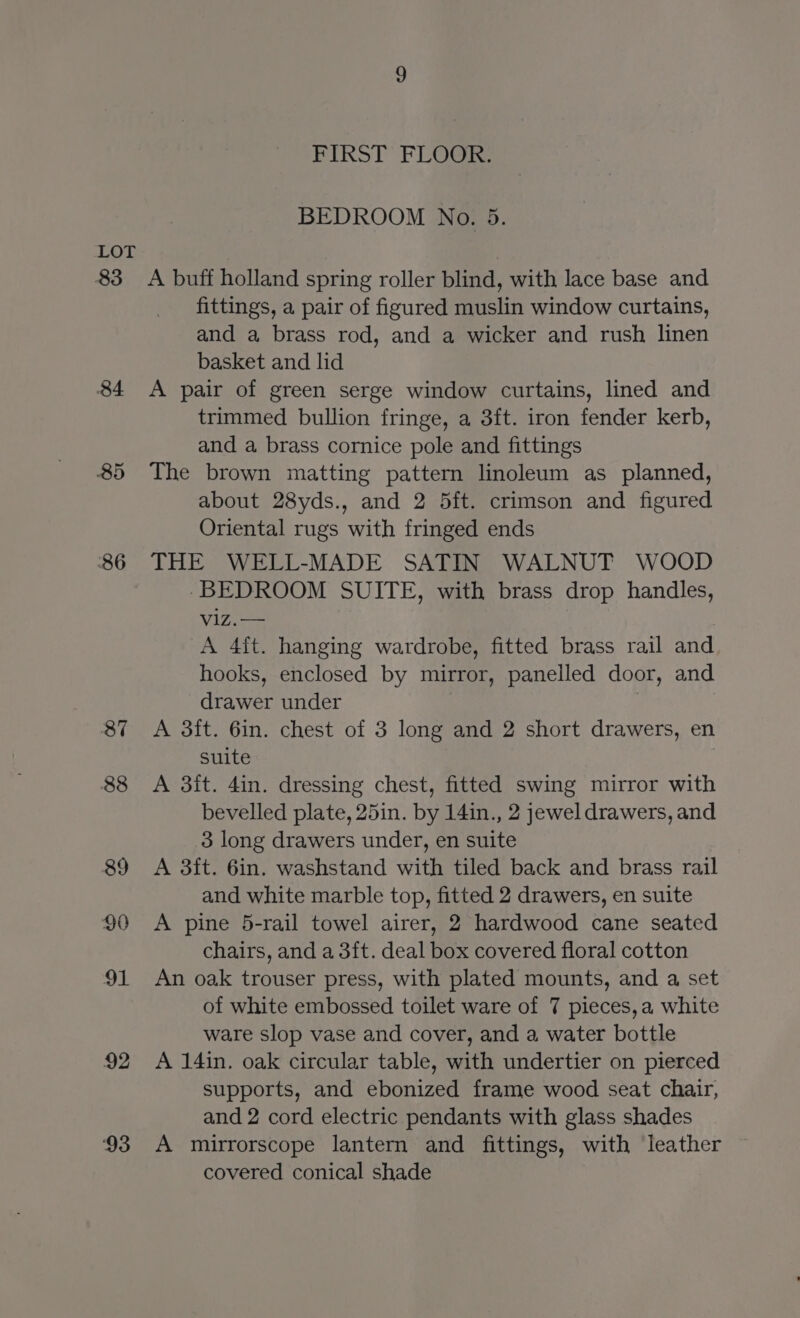 83 84 85 86 87 88 89 90 91 v2 ‘93 FIRST’ FLOOR: BEDROOM No. 5. A buff holland spring roller blind, with lace base and fittings, a pair of figured muslin window curtains, and a brass rod, and a wicker and rush linen basket and lid A pair of green serge window curtains, lined and trimmed bullion fringe, a 3ft. iron fender kerb, and a brass cornice pole and fittings The brown matting pattern linoleum as planned, about 28yds., and 2 5ft. crimson and figured Oriental rugs with fringed ends THE WELL-MADE SATIN WALNUT WOOD -BEDROOM SUITE, with brass drop handles, viz.— A 4ft. hanging wardrobe, fitted brass rail and hooks, enclosed by mirror, panelled door, and drawer under 7 A 3ft. 6in. chest of 3 long and 2 short drawers, en suite A 3it. 4in. dressing chest, fitted swing mirror with bevelled plate, 25in. by 14in., 2 jewel drawers, and 3 long drawers under, en suite A 3it. 6in. washstand with tiled back and brass rail and white marble top, fitted 2 drawers, en suite A pine 5-rail towel airer, 2 hardwood cane seated chairs, and a 3ft. deal box covered floral cotton An oak trouser press, with plated mounts, and a set of white embossed toilet ware of 7 pieces, a white ware slop vase and cover, and a water bottle A 14in. oak circular table, with undertier on pierced supports, and ebonized frame wood seat chair, and 2 cord electric pendants with glass shades A mirrorscope lantern and fittings, with leather covered conical shade