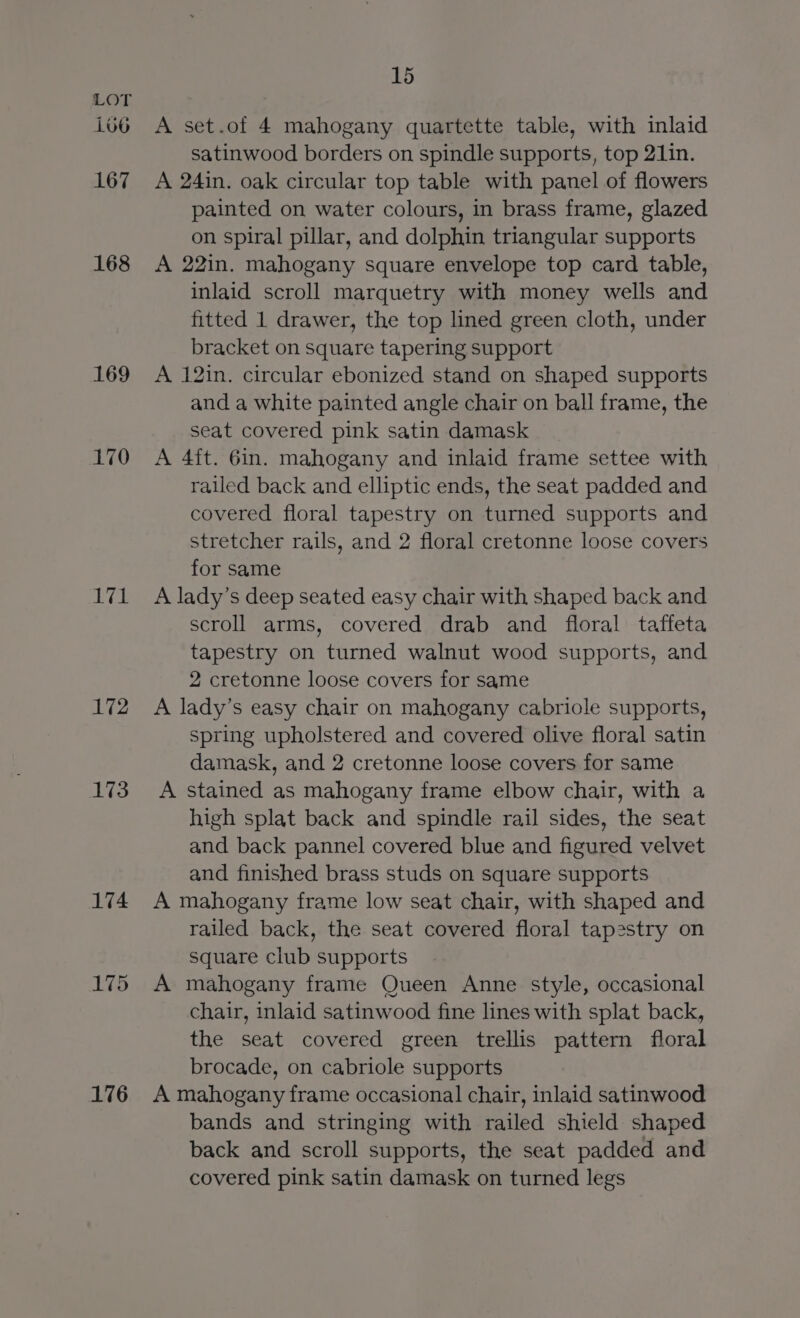 106 167 168 169 170 Lit 172 173 176 15 A set.of 4 mahogany quartette table, with inlaid satinwood borders on spindle supports, top 21in. A 24in. oak circular top table with panel of flowers painted on water colours, in brass frame, glazed on spiral pillar, and dolphin triangular supports A 22in. mahogany square envelope top card table, inlaid scroll marquetry with money wells and fitted 1 drawer, the top lined green cloth, under bracket on square tapering support A 12in. circular ebonized stand on shaped supports and a white painted angle chair on ball frame, the seat covered pink satin damask A 4ft. 6in. mahogany and inlaid frame settee with railed back and elliptic ends, the seat padded and covered floral tapestry on turned supports and stretcher rails, and 2 floral cretonne loose covers for same A lady’s deep seated easy chair with shaped back and scroll arms, covered drab and floral taffeta tapestry on turned walnut wood supports, and 2 cretonne loose covers for same A lady’s easy chair on mahogany cabriole supports, spring upholstered and covered olive floral satin damask, and 2 cretonne loose covers for same A stained as mahogany frame elbow chair, with a high splat back and spindle rail sides, the seat and back pannel covered blue and figured velvet and finished brass studs on square supports A mahogany frame low seat chair, with shaped and railed back, the seat covered floral tapestry on square club supports A mahogany frame Queen Anne style, occasional chair, inlaid satinwood fine lines with splat back, the seat covered green trellis pattern floral brocade, on cabriole supports A mahogany frame occasional chair, inlaid satinwood bands and stringing with railed shield shaped back and scroll supports, the seat padded and covered pink satin damask on turned legs