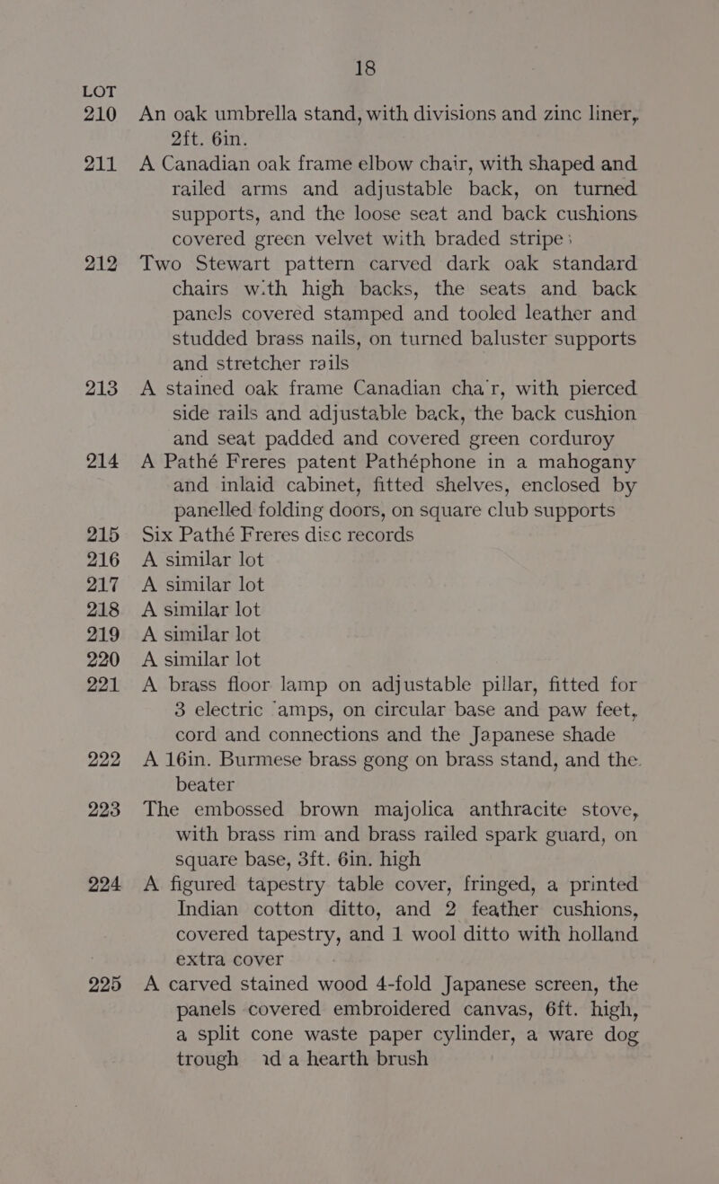 210 211 212 213 214 215 216 217 218 219 220 221 222 223 224 225 18 An oak umbrella stand, with divisions and zinc liner, 2ft. 6in. A Canadian oak frame elbow chair, with shaped and railed arms and adjustable back, on turned supports, and the loose seat and back cushions covered green velvet with braded stripe : Two Stewart pattern carved dark oak standard chairs w.th high backs, the seats and back panels covered stamped and tooled leather and studded brass nails, on turned baluster supports and stretcher rails A stained oak frame Canadian char, with pierced side rails and adjustable back, the back cushion and seat padded and covered green corduroy A Pathé Freres patent Pathéphone in a mahogany and inlaid cabinet, fitted shelves, enclosed by panelled folding doors, on square club supports Six Pathé Freres disc records A similar lot A similar lot A similar lot A similar lot A similar lot A brass floor lamp on adjustable pillar, fitted for 3 electric ‘amps, on circular base and paw feet, cord and connections and the Japanese shade A 16in. Burmese brass gong on brass stand, and the. beater The embossed brown majolica anthracite stove, with brass rim and brass railed spark guard, on square base, 3ft. 6in. high A figured tapestry table cover, fringed, a printed Indian cotton ditto, and 2 feather cushions, covered tapestry, and 1 wool ditto with holland extra cover A carved stained wood 4-fold Japanese screen, the panels covered embroidered canvas, 6ft. high, a split cone waste paper cylinder, a ware dog trough ida hearth brush