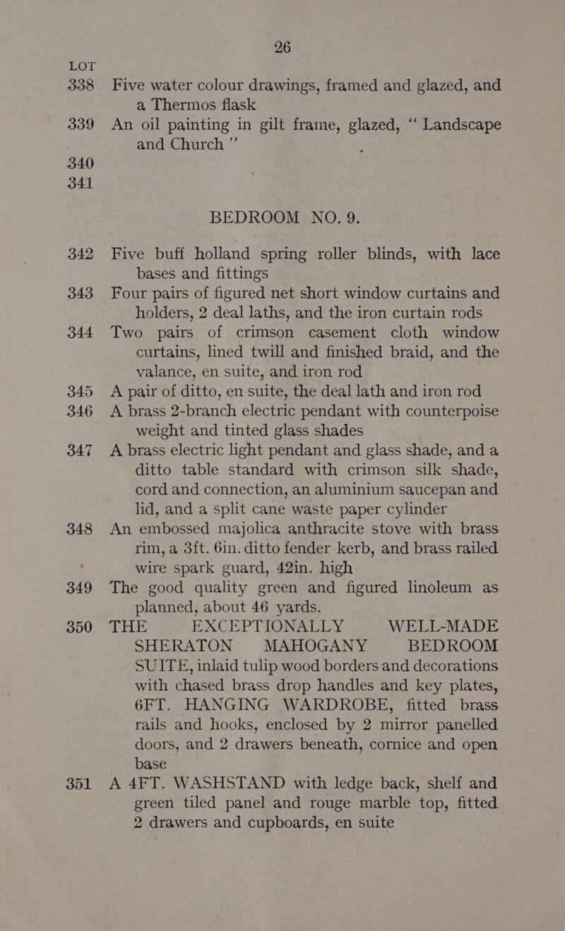 338 339 340 341 342 343 344 345 346 347 348 349 350 301 26 Five water colour drawings, framed and glazed, and a Thermos flask An oil painting in gilt frame, glazed, “‘ Landscape and Church ”’ BEDROOM NO. 9. Five buff holland spring roller blinds, with lace bases and fittings Four pairs of figured net short window curtains and holders, 2 deal laths, and the iron curtain rods Two pairs of crimson casement cloth window curtains, lined twill and finished braid, and the valance, en suite, and iron rod A pair of ditto, en suite, the deal lath and iron rod A brass 2-branch electric pendant with counterpoise weight and tinted glass shades A brass electric light pendant and glass shade, and a ditto table standard with crimson silk shade, cord and connection, an aluminium saucepan and lid, and a split cane waste paper cylinder An embossed majolica anthracite stove with brass rim, a 3ft. 6in. ditto fender kerb, and brass railed wire spark guard, 42in. high The good quality green and figured linoleum as planned, about 46 yards. THE EXCEPTIONALLY WELL-MADE SHERATON MAHOGANY BEDROOM SUITE, inlaid tulip wood borders and decorations with chased brass drop handles and key plates, 6FT. HANGING WARDROBE, fitted brass rails and hooks, enclosed by 2 mirror panelled doors, and 2 drawers beneath, cornice and open base A 4FT. WASHSTAND with ledge back, shelf and green tiled panel and rouge marble top, fitted 2 drawers and cupboards, en suite