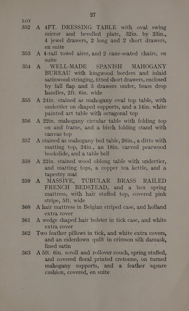 352 353 354 355 356 357 358 359 360 361 362 363 27 A 4FT. DRESSING TABLE with oval swing mirror and bevelled plate, 32in. by 23in., 4 jewel drawers, 2 long and 2 short drawers, en suite A 4-rail towel airer, and 2 cane-seated chairs, en suite A WELL-MADE SPANISH MAHOGANY BUREAU with kingwood borders and inlaid satinwood stringing, fitted short drawers, enclosed by fall flap and 3 drawers under, brass drop handles, 2ft. 6in. wide A 24in. stained as mahogany oval top table, with undertier on shaped supports, and a 14in. white painted art table with octagonal top A 22in. mahogany circular table with folding top on and frame, and a birch folding stand with canvas top A stained as mahogany bed table, 26in., a ditto with matting top, 24in., an 18in. carved pearwood bookslide, and a table bell A 22in. stained wood oblong table with undertier, and matting tops, a copper tea kettle, and a tapestry mat A MASSIVE, TUBULAR BRASS- RAILED FRENCH BEDSIEAD, (and a .box jspring mattress, with hair stuffed top, covered pink stripe, 5ft. wide A hair mattress in Belgian striped case, and holland extra cover A wedge shaped hair bolster in tick case, and white extra cover Two feather pillows in tick, and white extra covers, and an eiderdown quilt in crimson silk damask, lined satin A 5ft. 6in. scroll and rollover couch, spring stuffed, and covered floral printed cretonne, on turned mahogany supports, and a feather square cushion, covered, en suite
