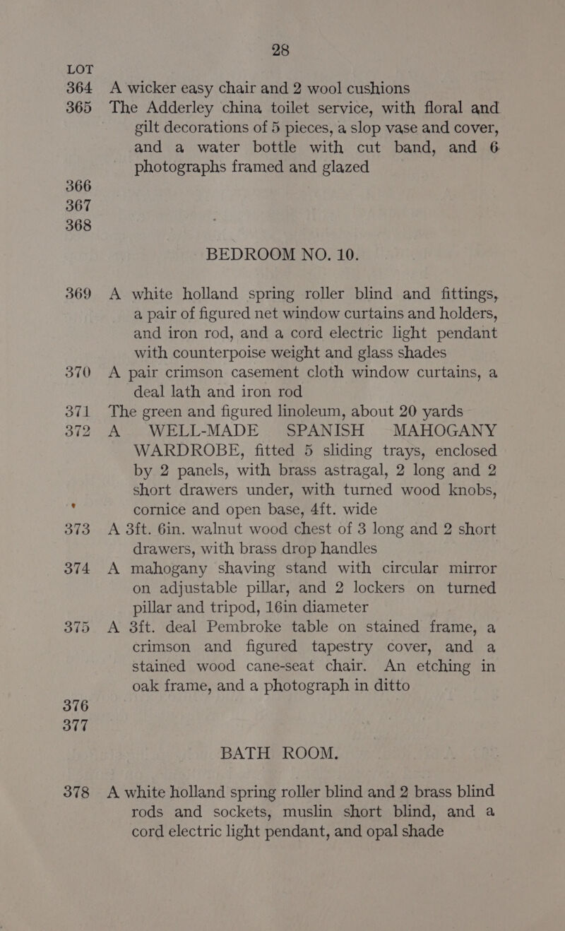 364 365 366 367 368 369 375 376 377 378 28 A wicker easy chair and 2 wool cushions The Adderley china toilet service, with floral and gilt decorations of 5 pieces, a slop vase and cover, and a water bottle with cut band, and 6 photographs framed and glazed BEDROOM NO. 10. A white holland spring roller blind and fittings, a pair of figured net window curtains and holders, and iron rod, and a cord electric light pendant with counterpoise weight and glass shades A pair crimson casement cloth window curtains, a deal lath and iron rod The green and figured linoleum, about 20 yards © A WELL-MADE SPANISH MAHOGANY WARDROBE, fitted 5 sliding trays, enclosed by 2 panels, with brass astragal, 2 long and 2 short drawers under, with turned wood knobs, cornice and open base, 4ft. wide A 3ft. 6in. walnut wood chest of 3 long and 2 short drawers, with brass drop handles A mahogany shaving stand with circular mirror on adjustable pillar, and 2 lockers on turned pillar and tripod, 16in diameter A 3ft. deal Pembroke table on stained frame, a crimson and figured tapestry cover, and a stained wood cane-seat chair. An etching in oak frame, and a photograph in ditto BATH ROOM. A white holland spring roller blind and 2 brass blind rods and sockets, muslin short blind, and a cord electric light pendant, and opal shade