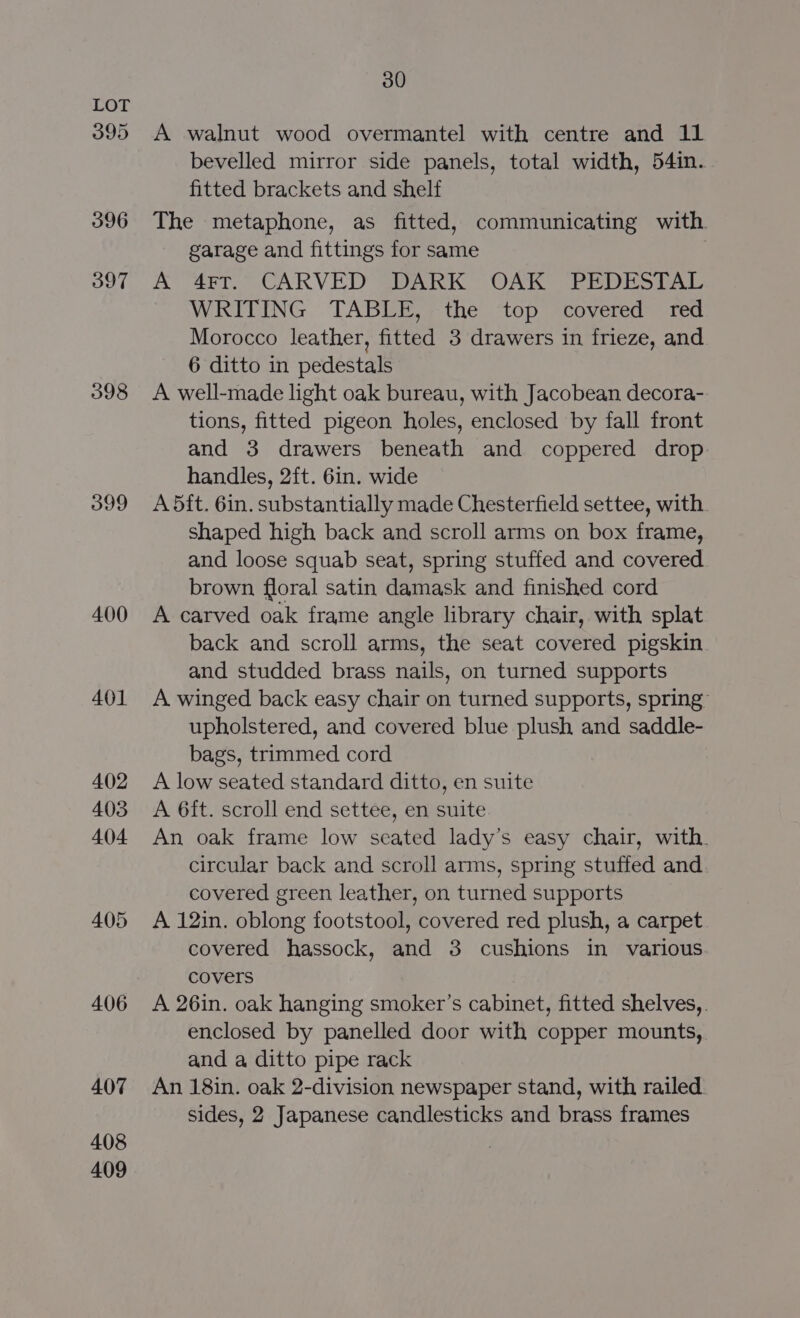 395 396 397 398 399 400 401 408 409 30 A walnut wood overmantel with centre and 11 bevelled mirror side panels, total width, 54in. fitted brackets and shelf The metaphone, as fitted, communicating with garage and fittings for same A 4FT. CARVED DARK OAK PEDESTAL WRITING TABLE, the top covered red Morocco leather, fitted 3 drawers in frieze, and 6 ditto in pedestals A well-made light oak bureau, with Jacobean decora- tions, fitted pigeon holes, enclosed by fall front and 3 drawers beneath and coppered drop handles, 2ft. 6in. wide A dit. 6in. substantially made Chesterfield settee, with. shaped high back and scroll arms on box frame, and loose squab seat, spring stuffed and covered brown floral satin damask and finished cord A carved oak frame angle library chair, with splat back and scroll arms, the seat covered pigskin and studded brass nails, on turned supports A winged back easy chair on turned supports, spring” upholstered, and covered blue plush and saddle- bags, trimmed cord A low seated standard ditto, en suite A 6ft. scroll end settee, en suite An oak frame low seated lady’s easy chair, with. circular back and scroll arms, spring stuffed and. covered green leather, on turned supports A 12in. oblong footstool, covered red plush, a carpet covered hassock, and 3 cushions in various covers A 26in. oak hanging smoker’s cabinet, fitted shelves, . enclosed by panelled door with copper mounts, and a ditto pipe rack An 18in. oak 2-division newspaper stand, with railed sides, 2 Japanese candlesticks and brass frames