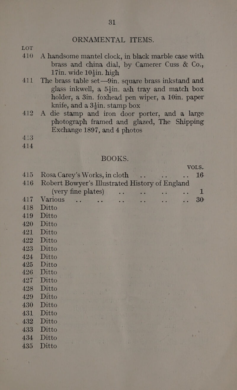 410 411 dl ORNAMENTAL ITEMS. A handsome mantel clock, in black marble case with brass and china dial, by Camerer Cuss &amp; Co., 17in. wide 104in. high The brass table set—9in. square brass inkstand and glass inkwell, a 54in. ash tray and match box holder, a 3in. foxhead pen wiper, a 10in. paper knife, and a 34in. stamp box A die stamp and iron door porter, and a large photograph framed and glazed, The Shipping Exchange 1897, and 4 photos BOOKS. VOLS.. Rosa Carey’s Works, incloth .. =e cee Robert Bowyer’s Illustrated History of England (very fine plates) a es : 1 Various sua ae ae ae oe ge) OO Ditto Ditto Ditto Ditto Ditto Ditto Ditto Ditto Ditto Ditto Ditto Ditto Ditto Ditto Ditto Ditto Ditto Ditto