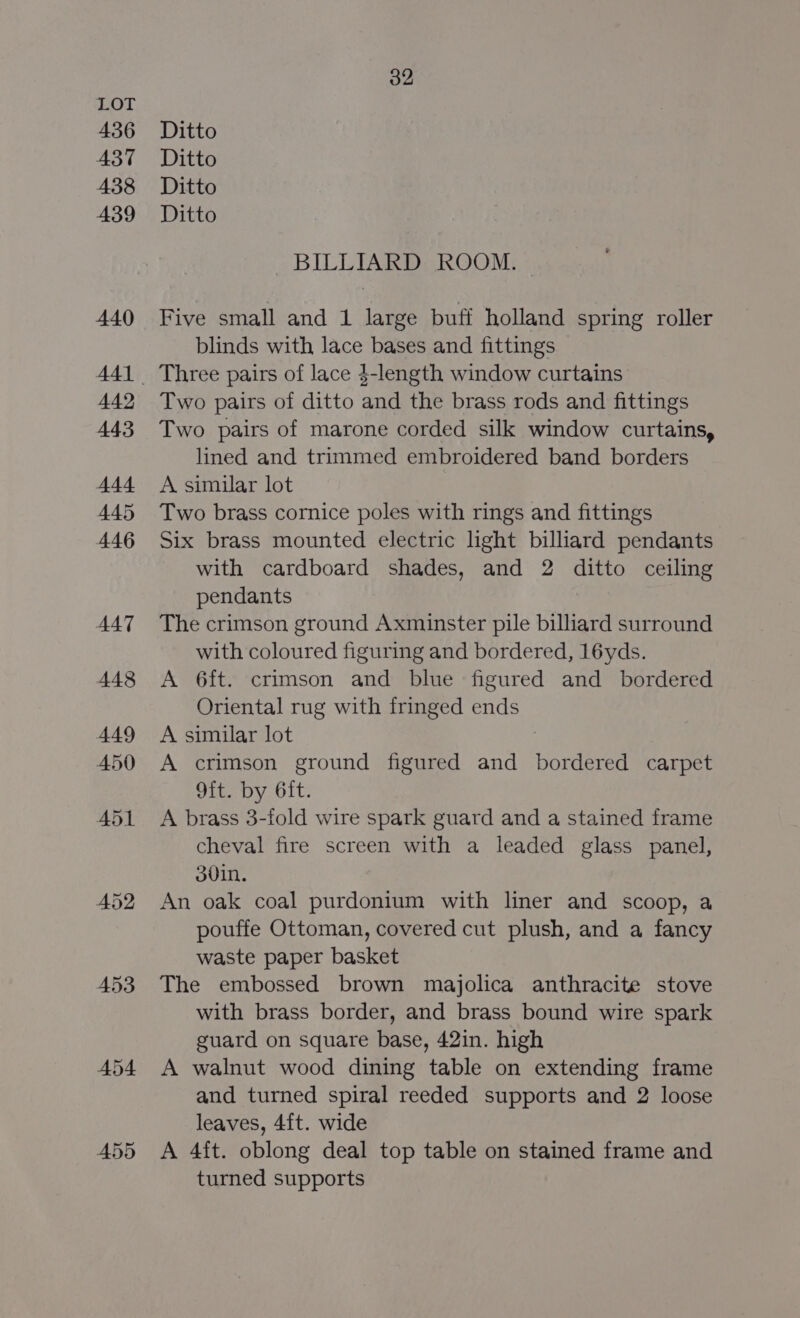 436 A37 438 439 440 442 443 444 445 446 AAT 448 449 450 A55 32 Ditto Ditto Ditto Ditto BILLIARD ROOM. Five small and 1 large buff holland spring roller blinds with lace bases and fittings Three pairs of lace $-length window curtains Two pairs of ditto and the brass rods and fittings Two pairs of marone corded silk window curtains, lined and trimmed embroidered band borders A similar lot Two brass cornice poles with rings and fittings Six brass mounted electric light billiard pendants with cardboard shades, and 2 ditto ceiling pendants The crimson ground Axminster pile billiard surround with coloured figuring and bordered, 16yds. A 6ft. crimson and blue figured and bordered Oriental rug with fringed ends A similar lot 7 A crimson ground figured and bordered carpet 9ft. by 6ft. A brass 3-fold wire spark guard and a stained frame cheval fire screen with a leaded glass panel, ovin. An oak coal purdonium with liner and scoop, a pouffe Ottoman, covered cut plush, and a fancy waste paper basket The embossed brown majolica anthracite stove with brass border, and brass bound wire spark guard on square base, 42in. high A walnut wood dining table on extending frame and turned spiral reeded supports and 2 loose leaves, 4{t. wide A 4ft. oblong deal top table on stained frame and turned supports