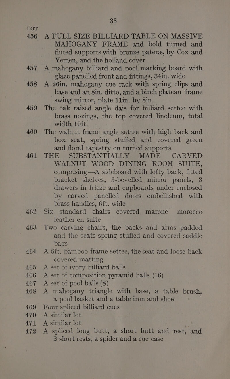 456 457 458 459 460 461 462 463 464 465 466 467 468 469 470 471 472 33 A FULL SIZE BILLIARD TABLE ON MASSIVE MAHOGANY FRAME and bold turned and fluted supports with bronze paterz, by Cox and Yemen, and the holland cover , A mahogany billiard and pool marking board with glaze panelled front and fittings, 34in. wide A 26in. mahogany cue rack with spring clips and base and an 8in. ditto, and a birch plateau frame swing mirror, plate 1lin. by 8in. The oak raised angle dais for billiard settee with brass nozings, the top covered linoleum, total width 10ft. The walnut frame angle settee with high back and box seat, spring stuffed and covered green and floral tapestry on turned supports THE SUBSTANTIALLY MADE CARVED WALNUT WOOD DINING ROOM SUITE, comprising —A sideboard with lofty back, fitted bracket shelves, 3-bevelled mirror panels, 3 drawers in frieze and cupboards under enclosed by carved panelled doors embellished with brass handles, 6{t. wide Six standard chairs covered marone morocco leather en suite Two carving chairs, the backs and arms padded and the seats spring stuffed and covered saddle bags A 6ft. bamboo frame settee, the seat and loose back covered matting A set of ivory billiard balls A set of composition pyramid balls (16) A set of pool balls (8) A mahogany triangle with base, a table brush, a pool basket and a table iron and shoe Four spliced billiard cues A similar lot A similar lot A spliced long butt, a short butt and rest, and