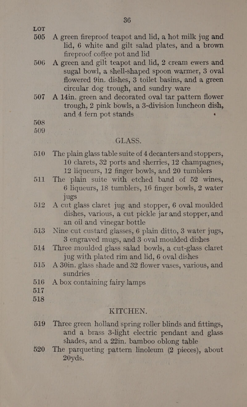 505 520 36 A green fireproof teapot and lid, a hot milk jug and lid, 6 white and gilt salad plates, and a brown fireproof coffee pot and lid A green and gilt teapot and lid, 2 cream ewers and sugal bowl, a shell-shaped spoon warmer, 3 oval flowered 9in. dishes, 3 toilet basins, and a green circular dog trough, and sundry ware A 14in. green and decorated oval tar pattern flower trough, 2 pink bowls, a 3-division luncheon dish, and 4 fern pot stands : GLASS. The plain glass table suite of 4 decanters and stoppers, 10 clarets, 32 ports and sherries, 12 champagnes, 12 liqueurs, 12 finger bowls, and 20 tumblers The plain suite with etched band of 52 wines, 6 liqueurs, 18 tumblers, 16 finger bowls, 2 water jugs A cut glass claret jug and stopper, 6 oval moulded dishes, various, a cut pickle jar and stopper, and an oil and vinegar bottle Nine cut custard glasses, 6 plain ditto, 3 water jugs, 3 engraved mugs, and 3 oval moulded dishes Three moulded glass salad bowls, a cut-glass claret jug with plated rim and lid, 6 oval dishes A 30in. glass shade and 32 flower vases, various, and sundries _ A box containing fairy lamps KITCHEN. Three green holland spring roller blinds and fittings, and a brass 3-light electric pendant and glass shades, and a 22in. bamboo oblong table The parqueting pattern linoleum (2 pieces), about 20yds.