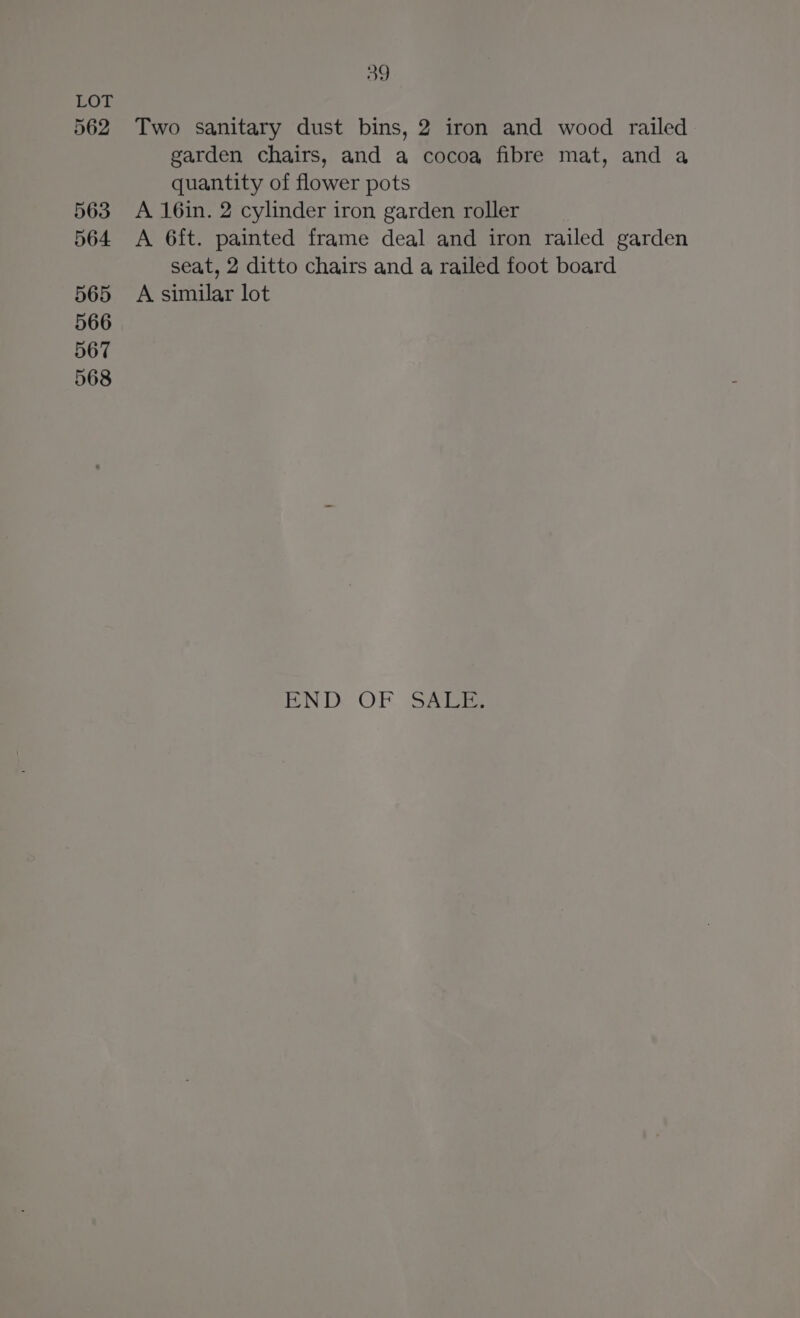 562 563 564 565 566 567 568 39 Two sanitary dust bins, 2 iron and wood railed garden chairs, and a cocoa fibre mat, and a quantity of flower pots A 16in. 2 cylinder iron garden roller A 6ft. painted frame deal and iron railed garden seat, 2 ditto chairs and a railed foot board A similar lot END: OF SAEaS