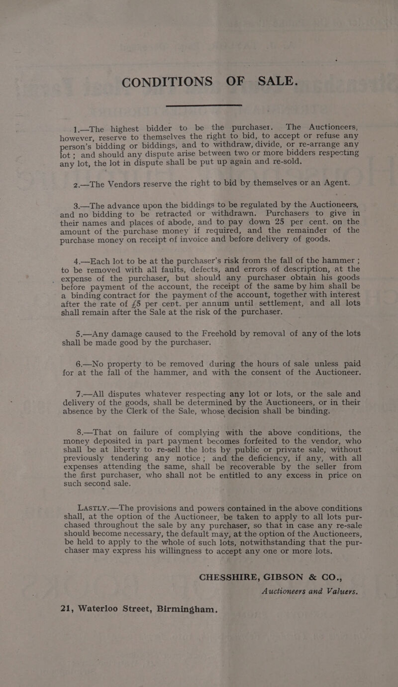 CONDITIONS OF SALE. 1.—The highest bidder to be the purchaser. The Auctioneers, however, reserve to themselves the right to bid, to accept or refuse any person’s bidding or biddings, and to withdraw, divide, or re-arrange any lot ; and should any dispute arise between two or more bidders respecting any lot, the lot in dispute shall be put up again and re-sold. 2.—The Vendors reserve the right to bid by themselves or an Agent. 3.—The advance upon the biddings to be regulated by the Auctioneers, and no bidding to be retracted or withdrawn. Purchasers to give in their names and places of abode, and to pay down 25 per cent. on the amount of the: purchase money if required, and the remainder of the purchase money on receipt of invoice and before delivery of goods. 4.—Each lot to be at the purchaser’s risk from the fall of the hammer ; to be removed with all faults, defects, and errors of description, at the expense of the purchaser, but should any purchaser obtain his goods before payment of the account, the receipt of the same by him shall be a binding contract for the payment of the account, together with interest after the rate of £5 per cent. per annum until settlement, and all lots shall remain after the Sale at the risk of the purchaser. 5.—Any damage caused to the Freehold by removal of any of the lots shall be made good by the purchaser. 6.—No property to be removed during the hours of sale unless paid for at the fall of the hammer, and with the consent of the Auctioneer. 7.—All disputes whatever respecting any lot or lots, or the sale and delivery of the goods, shall be determined by the Auctioneers, or in their absence by the Clerk of the Sale, whose decision shall be binding. 8.—That on failure of complying with the above conditions, the money deposited in part payment becomes forfeited to the vendor, who shall be at liberty to re-sell the lots by public or private sale; without previously tendering any notice; and the deficiency, if any, with all expenses attending the same, shall be recoverable by the seller from the first purchaser, who shall not be entitled to any excess in price on such second sale. LastLy.—The provisions and powers contained in the above conditions shall, at the option of the Auctioneer, be taken to apply to all lots pur- chased throughout the sale by any purchaser, so that in case any re-sale should become necessary, the default may, at the option of the Auctioneers, be held to apply to the whole of such lots, notwithstanding that the pur- chaser may express his willingness to accept any one or more lots. CHESSHIRE, GIBSON &amp; CO., Auctioneers and Valuers. 21, Waterloo Street, Birmingham.