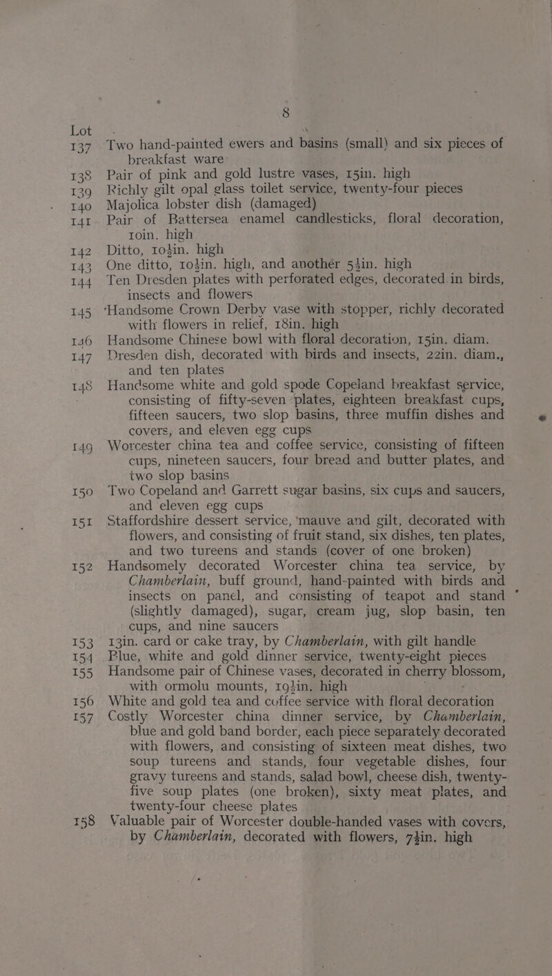 158 Two hand-painted ewers and basins (small) and six pieces of breakfast ware Majolica lobster dish (damaged) Pair of Battersea enamel candlesticks, floral decoration, ~~ troin. high Ten Dresden plates with perforated edges, decorated. in birds, insects and flowers with flowers in relief, 18in. high Handsome Chinese bowl with floral decoration, 15in. diam. Dresden dish, decorated with birds and insects, 22in. diam., and ten plates Handsome white and gold spode Copeland breakfast service, consisting of fifty-seven ‘plates, eighteen breakfast cups, fifteen saucers, two slop basins, three muffin dishes and covers, and eleven egg cups Worcester china tea and coffee service, consisting of fifteen cups, nineteen saucers, four bread and butter plates, and two slop basins Two Copeland and Garrett sugar basins, six cups and saucers, and eleven egg cups Staffordshire dessert service, ‘mauve and gilt, decorated with flowers, and consisting of fruit stand, six dishes, ten plates, and two tureens and stands (cover of one broken) Handsomely decorated Worcester china tea service, by Chamberlain, buff ground, hand-painted with birds and insects on panel, and consisting of teapot and stand (slightly damaged), sugar, cream jug, slop basin, ten cups, and nine saucers 13in. card or cake tray, by Chamberlain, with gilt handle Handsome pair of Chinese vases, decorated in cherry blossom, with ormolu mounts, 19}in. high White and gold tea and coffee service with floral Hesars tion Costly Worcester china dinner service, by Chamberlain, blue and gold band border, each piece separately decorated with flowers, and consisting of sixteen meat dishes, two soup tureens and stands, four vegetable dishes, four gravy tureens and stands, salad bowl, cheese dish, twenty- five soup plates (one broken), sixty meat plates, and twenty-four cheese plates Valuable pair of Worcester double-handed vases with covers, by Chamberlain, decorated with flowers, 74in. high