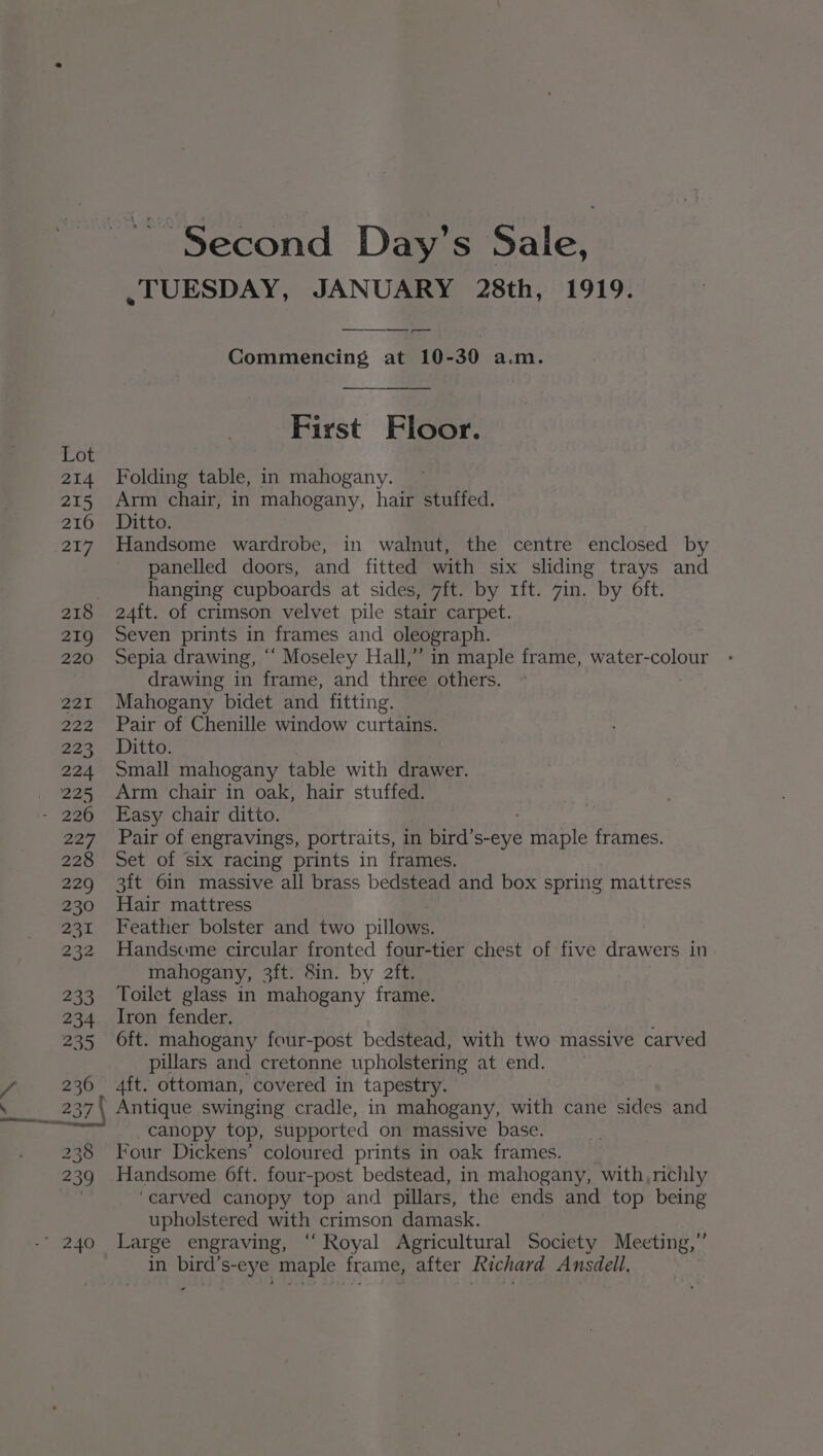 ; > 214 215 216 217 219 220 PZT. 222 223 224 225 ae 228 229 230 231 232 233 234 235 236 238 239 - Second Day’s Sale, .TUESDAY, JANUARY 28th, 1919. Commencing at 10-30 a.m. First Floor. Folding table, in mahogany. Arm chair, in mahogany, hair stuffed. Ditto. Handsome wardrobe, in walnut, the centre enclosed by panelled doors, and fitted with six sliding trays and hanging cupboards at sides, 7ft. by 1ft. 7in. by Oft. 24ft. of crimson velvet pile stair carpet. Seven prints in frames and oleograph. Sepia drawing, “ Moseley Hall,” in maple frame, water-colour drawing in frame, and three others. Mahogany bidet and fitting. Pair of Chenille window curtains. Ditto. Small mahogany table with drawer. Arm chair in oak, hair stuffed. Easy chair ditto. Pair of engravings, portraits, in bird’s-eye a AE frames. Set of Six racing prints in frames. 3ft 6in massive all brass bedstead and box spring mattress Hair mattress Feather bolster and two pillows. Handseme circular fronted four-tier chest of five drawers in mahogany, 3ft. Sin. by aft. Toilet glass in mahogany frame. Iron fender. 6ft. mahogany four-post bedstead, with two massive carved pillars and cretonne upholstering at end. 4ft. ottoman, covered in tapestry. Antique swinging cradle, in mahogany, with cane aes and canopy top, supported on massive base. Four Dickens’ coloured prints in oak frames. Handsome 6ft. four-post bedstead, in mahogany, with, richly ‘carved canopy top and pillars, the ends and top being upholstered with crimson damask. Large engraving, ‘“‘ Royal Agricultural Society Meeting,” in bird’s-eye maple frame, after Richard Ansdell, -