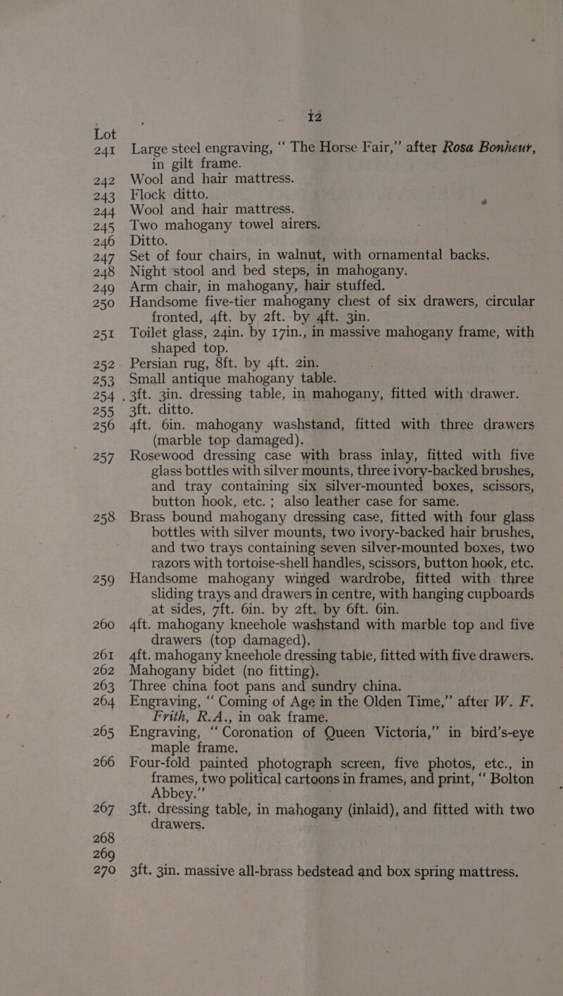 241 242 243 o44 245 246 247 248 249 250 251 252 253 254 255 2560 257 258 259 260 261 262 263 264 265 266 267 268 269 270 ig Large steel engraving, “ The Horse Fair,” after Rosa Bonheur, in gilt frame. Wool and hair mattress. Flock ditto. Wool and hair mattress. Two mahogany towel airers. Ditto. Set of four chairs, in walnut, with ornamental backs. Night ‘stool and bed steps, in mahogany. Arm chair, in mahogany, hair stuffed. Handsome five-tier mahogany chest of six drawers, circular fronted, 4ft. by, 2ft. by 4ft. 3in. Toilet glass, 24in. by 17in., in massive mahogany frame, with shaped top. Persian rug, 8ft. by 4ft. 2in. Small antique mahogany table. 3ft. ditto. aft. 6in. mahogany washstand, fitted with three drawers (marble top damaged). Rosewood dressing case with brass inlay, fitted with five glass bottles with silver mounts, three ivory-backed brushes, and tray containing six silver-mounted boxes, scissors, button hook, etc.; also leather case for same. Brass bound mahogany dressing case, fitted with four glass bottles with silver mounts, two ivory-backed hair brushes, and two trays containing seven silver-mounted boxes, two razors with tortoise-shell handles, scissors, button haok, etc. Handsome mahogany winged wardrobe, fitted with. three sliding trays and drawers in centre, with hanging cupboards at sides, 7ft. 6in. by 2ft. by O6ft. 6in. 4ft. mahogany kneehole washstand with marble top and five drawers (top damaged). 4ft. mahogany kneehole dressing table, fitted with five drawers. Mahogany bidet (no fitting). Three china foot pans and sundry china. Engraving, ‘‘ Coming of Age in the Olden Time,” after W. F. Frith, R.A., in oak frame. Engraving, ‘‘ Coronation of Queen Victoria,” in bird’s-eye maple frame. Four-fold painted photograph screen, five photos, ete., frames, two political cartoons in frames, and print, ° “Bolton Abbey.” 3ft. dressing table, in mahOamey (inlaid), and fitted with two drawers. 3ft. 3in. massive all-brass bedstead and box spring mattress.