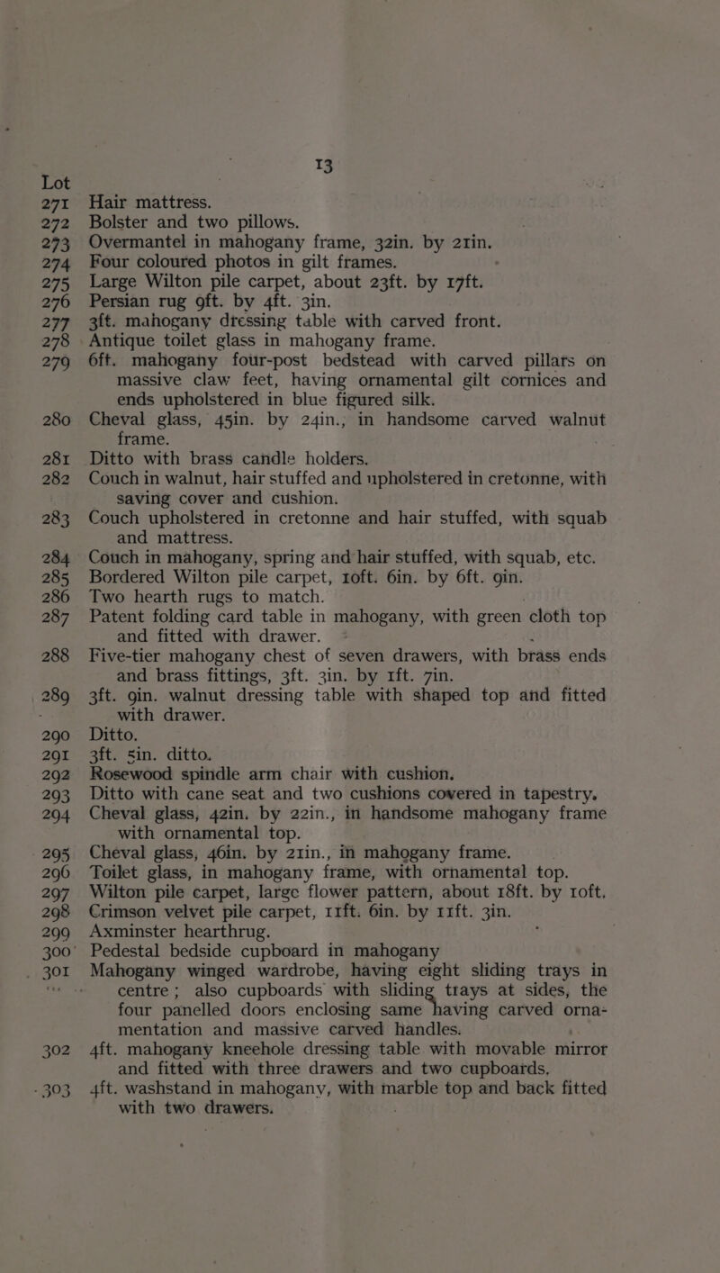 271 13 Hair mattress. Bolster and two pillows. Overmantel in mahogany frame, 32in. by 2rin. Four coloured photos in gilt frames. Large Wilton pile carpet, about 23ft. by r17ft. Persian rug ft. by 4ft. 3in. 3ft. mahogany dressing table with carved front. Antique toilet glass in mahogany frame. 6ft. mahogany four-post bedstead with carved pillars on massive claw feet, having ornamental gilt cornices and ends upholstered in blue figured silk. Cheval glass, 45in. by 24in.; in handsome carved walnut frame. | Ditto with brass candle holders. Couch in walnut, hair stuffed and upholstered in cretonne, with saving cover and cushion. Couch upholstered in cretonne and hair stuffed, with squab and mattress. Couch in mahogany, spring and hair stuffed, with squab, etc. Bordered Wilton pile carpet, toft. 6in. by 6ft. gin. Two hearth rugs to match. Patent folding card table in mahogany, with green cloth top and fitted with drawer. Five-tier mahogany chest of seven drawers, with brass ends and brass fittings, 3ft. 3in. by rft. 7in. 3ft. gin. walnut dressing table with shaped top and fitted with drawer. Ditto. 3ft. Sin. ditto. Rosewood spindle arm chair with cushion. Ditto with cane seat and two cushions covered in tapestry. Cheval glass, 42in. by 22in., in handsome mahogany frame with ornamental top. Cheval glass, 46in. by 21in., in mahogany frame. Toilet glass, in mahogany frame, with ornamental top. Wilton pile carpet, large flower pattern, about r8ft. by roft. Crimson velvet pile carpet, r1ft. 6in. by 11ft. 3in. Axminster hearthrug. centre; also cupboards with iia Sieel at sides, the four panelled doors enclosing same having carved orna- mentation and massive carved handles. 4ft. mahogany kneehole dressing table with movable mirror and fitted with three drawers and two cupboards, 4ft. washstand in mahogany, with marble top and back fitted with two drawers.