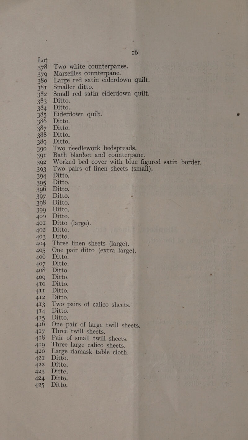 378 379 380 381 382 383 384. 385 386 387 388 389 390 391 392 393 394 395 396 397 398 399 409 401 402 403 404 405 406 407 408 409 410 AII 412 413 414 415 416 417 418 419 420 421 422 423 42-4 425 16 Two white counterpanes. Marseilles counterpane. Large red satin eiderdown quilt. Smaller ditto. Small red satin eiderdown quilt. Ditto. Ditto. Eiderdown quilt. Ditto. Ditto. Ditto. Ditto. Two needlework bedspreads. Bath blanket and counterpane. Worked bed cover with blue figured satin border. Two pairs of linen sheets (small). Ditto. Ditto. Ditto. Ditto. Ditto. Ditto. Ditto. Ditto (large). Ditto. Ditto. One pair ditto (extra large). Ditto. Ditto. Ditto. Ditto. Ditto. Ditto. Ditto. Two pairs of calico sheets. Ditto. Ditto. One pair of large twill sheets, Three twill sheets. Pair of small twill sheets. Three large calico sheets. Large damask table cloth. Ditto. Ditto. Ditte. Ditto. Ditto.