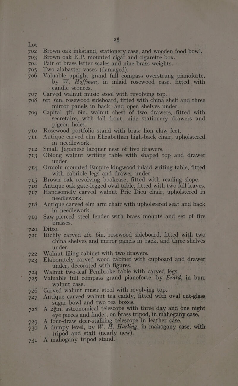 702 793 704 795 706 797 708 709 710 ait, 712 733 714 715 716 717 718 719 720 Tek E> 723 724 725 720 727 728 729 739 731 25 Brown oak inkstand, stationery case, and wooden food bowl. Brown oak E.P. mounted cigar and cigarette box. Pair of brass letter scales and nine brass weights. Two alabaster vases (damaged). Valuable upright grand full compass overstrung pianoforte, by W. Hoffman, in inlaid rosewood case, fitted with - candle sconces. ey 4 Carved walnut music stool with revolving top. 6ft 6in. rosewood sideboard, fitted with china shelf and three mirror panels in back, and open shelves under. Capital 3ft. 6in. walnut chest of two drawers, fitted with secretaire, with fall front, nine stationery drawers and pigeon holes. Rosewood portfolio stand with brass lion claw feet. Antique carved elm Elizabethan high-back chair, upholstered in needlework. Small Japanese lacquer nest of five drawers. Oblong walnut writing table with shaped top and drawer under. Ormolu mounted Empire kingwood inlaid writing table, fitted with cabriole legs and drawer under. Brown oak revolving bookcase, fitted with reading slope. Antique oak gate-legged oval table, fitted with two fall leaves. Handsomely carved walnut Prie Dieu chair, upholstered in needlework. Antique carved elm arm chair with upholstered seat and back in needlework. Saw-pierced steel spacer with brass mounts and set of fire brasses. : Ditto. Richly carved 4ft. 6in. rosewood sideboard, fitted with two china shelves and mirror panels in back, and three shelves under. Walnut filing cabinet with two drawers. Elaborately carved wood cabinet with cupboard and drawer under, decorated with figures. Walnut two-leaf Pembroke table with carved legs. Valuable full compass grand Planprorte, by Frard, in burr walnut case. Carved walnut music stool with revolving top. Antique carved walnut tea caddy, fitted with oval cut-glass SUgHy bowl and two tea boxes. A 23in. astronomical telescope with three day and one night eye pieces and finder, on brass tripod, in mahogany case, A four-draw deer-stalking telescope in leather case. A dumpy level, by W. H. Harling, in mahogany, case, with tripod and staff (nearly new). A mahogany tripod stand.