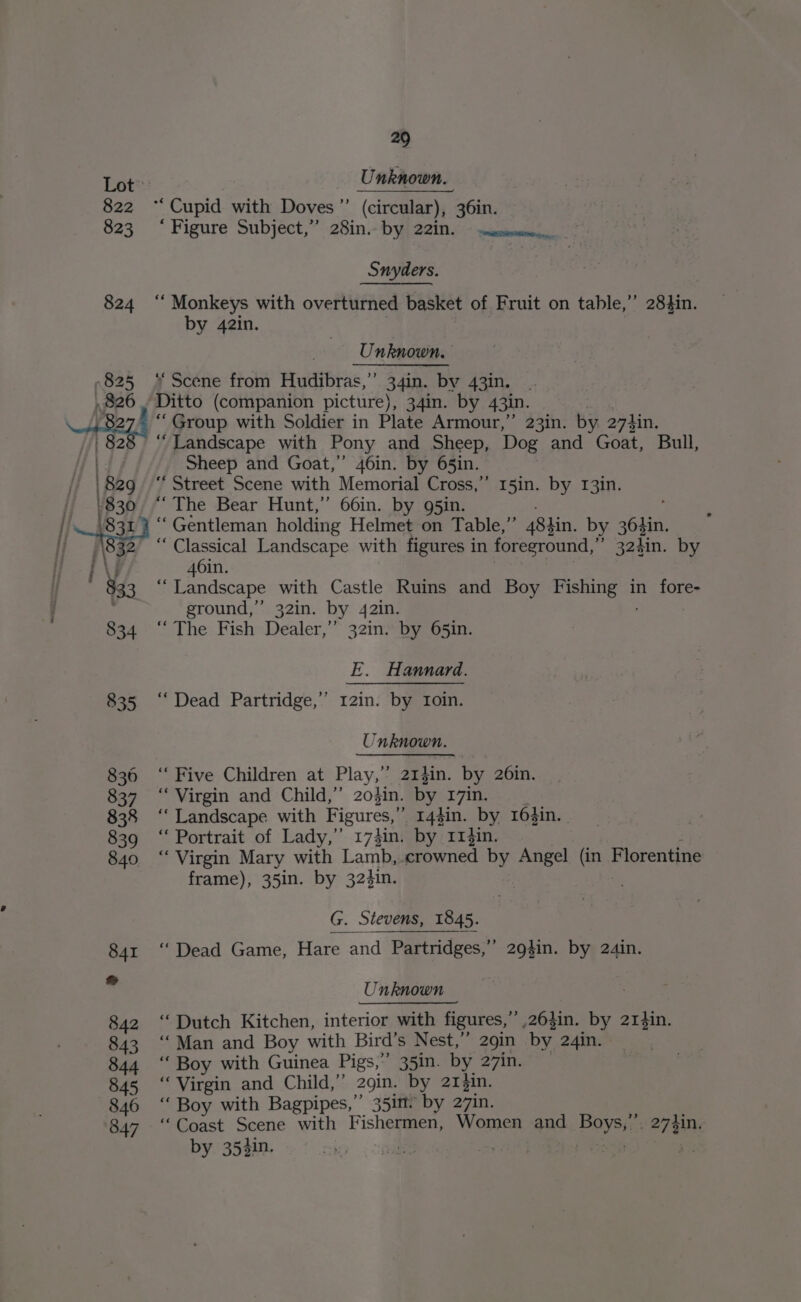 822 823 29 Unknown. “Cupid with Doves”’ (circular), 36in. “Figure Subject,” 28in. by 221n. © sesmum.,. Snyders. ‘ Monkeys with overturned basket of Fruit on table,” 283in. by 42in. Unknown, “Scene from Hudibras,”’ 34in. by 43in. “Group with Soldier in Plate Armour,” 23in. by 274in. Sheep and Goat,” 46in. by 65in. ‘Street Scene with Memorial Cross,” 15in. by 13in. “ The Bear Hunt,’ 66in. by g5in. ’ “Gentleman holding Helmet on Table,’’ 484in. by 36gin. “Classical Landscape with figures in foreground,” 324in. by 46in. “ Landscape with Castle Ruins and Boy cider ts in fore- ground,” 32in. by 42in. “The Fish Dealer,” 32in. by 65in. E. Hannard. “Dead Partridge,’’ 12in. by Ioin. Unknown. “Five Children at Play,” 213in. by 26in. “Virgin and Child,” 2o$in. by. 17in. “Landscape with Figures,” 144in. _ by, 164in. “ Portrait of Lady,’ 17}in, by 11$in. “Virgin Mary with Lamb, crowned by Angel Uo Florentine frame), 35in. by 324in. G. Stevens, 1845. “ Dead Game, Hare and Partridges,’’ 294$in. by 24in. Unknown “ Dutch Kitchen, interior with figures, 264hin. by 2r4in. ‘Man and Boy with Bird! s Nest,” 2gin by 24in. “ Boy with Guinea Pigs,” 35in. by 27in. “Virgin and Child,”’ 2gin. by 214in. ‘Boy with Bagpipes,” 35im’ by 27in. “Coast Scene with Fishermen, Women and Payer 274in, by 352in. | Pe