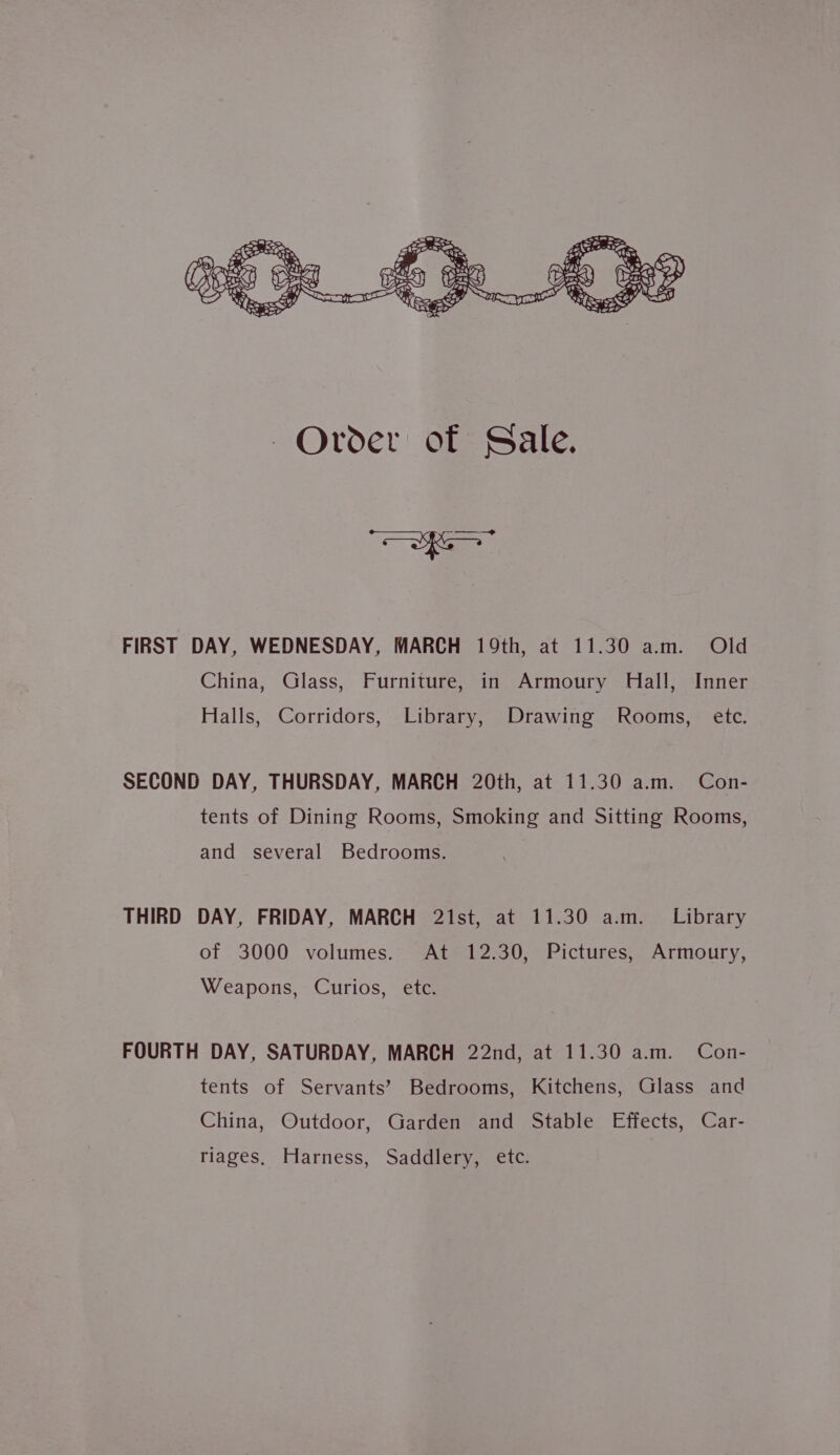 De FIRST DAY, WEDNESDAY, MARCH 19th, at 11.30 am. Old China, Glass, Furniture, in Armoury Hall, Inner Halls, Corridors, Library, Drawing Rooms, ete. SECOND DAY, THURSDAY, MARCH 20th, at 11.30 a.m. Con- tents of Dining Rooms, Smoking and Sitting Rooms, and several Bedrooms. THIRD DAY, FRIDAY, MARCH 21st, at 11.30 a.m. Library of 3000 volumes. At 12.30, Pictures, Armoury, Weapons, Curios, etc. FOURTH DAY, SATURDAY, MARCH 22nd, at 11.30 a.m. Con- tents of Servants’ Bedrooms, Kitchens, Glass and China, Outdoor, Garden and Stable Effects, Car- riages. Harness, Saddlery, etc.