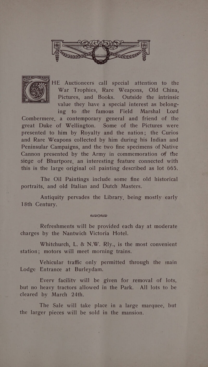 ——. a Ha << 4HE Auctioneers call special attention to the War Trophies, Rare Weapons, Old China, Pictures, and Books. Outside the intrinsic value they have a special interest as belong- ing to ithe famous Field Marshal Lord Combermere, a contemporary general and friend of the great Duke of Wellington. Some of the Pictures were presented to him by Royalty and the nation; the Curios and Rare Weapons collected by him during his Indian and Peninsular Campaigns, and the two fine specimens of Native Cannon presented by the Army in commemoration off the siege of Bhurtpore, an interesting feature connected with this is the large original oil painting described as lot 665. The Oil Paintings include some fine old historical portraits, and old Italian and Dutch Masters. Antiquity pervades the Library, being mostly early 18th Century. CArOCAR,e Refreshments will be provided each day at moderate charges by the Nantwich Victoria Hotel. Whitchurch, L. &amp; N.W. Rly., is the most convenient station; motors will meet morning trains. Vehicular traffic only permitted through the main Lodge Entrance at Burleydam. Every facility will be given for removal of lots, but no heavy tractors allowed in the Park. All lots to be cleared by March 24th. The Sale will take place in a large marquee, but the larger pieces will be sold in the mansion.