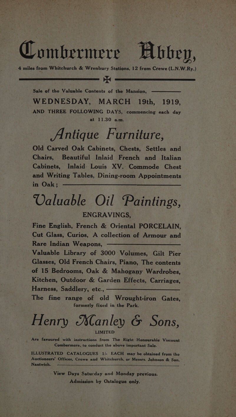 Coumbermere Abbey, 4 miles from Whitchurch &amp; Wrenbury Stations, 12 from Crewe (L.N.W.Ry.) oN Sale of the Valuable Contents of the Mansion, WEDNESDAY, MARCH 19th, 1919, AND THREE FOLLOWING DAYS, commencing each day at 11.30 am. Antique Furniture, Old Carved Oak Cabinets, Chests, Settles and Chairs, Beautiful Inlaid French and _ Italian Cabinets, Inlaid- Louis XV. Commode Chest and Writing Tables, Dining-room Appointments in Oak; Valuable Oil Paintings ENGRAVINGS, Fine English, French &amp; Oriental PORCELAIN, Cut Glass, Curios, A collection of Armour and Rare Indian Weapons, ————————————_- Valuable. Library of 3000 Volumes, Gilt Pier Glasses, Old French Chairs, Piano, The contents of 15 Bedrooms, Oak &amp; Mahogany Wardrobes, Kitchen, Outdoor &amp; Garden Effects, Carriages, Harness, Saddlery, etc., The fine range of old Wrought-iron Gates, formerly fixed in the Park. Henry Manley &amp; Sons, LIMITED Are favoured with instructions from The Right Honourable Viscount Combermere, to conduct the above important Sale. ILLUSTRATED CATALOGUES 1/- EACH may be obtained from the Auctioneers’ Offices, Crewe and Whitchurch, or Messrs. Johnson &amp; Son, Nantwich, View Days Saturday and Monday previous. Admission by Catalogue only.