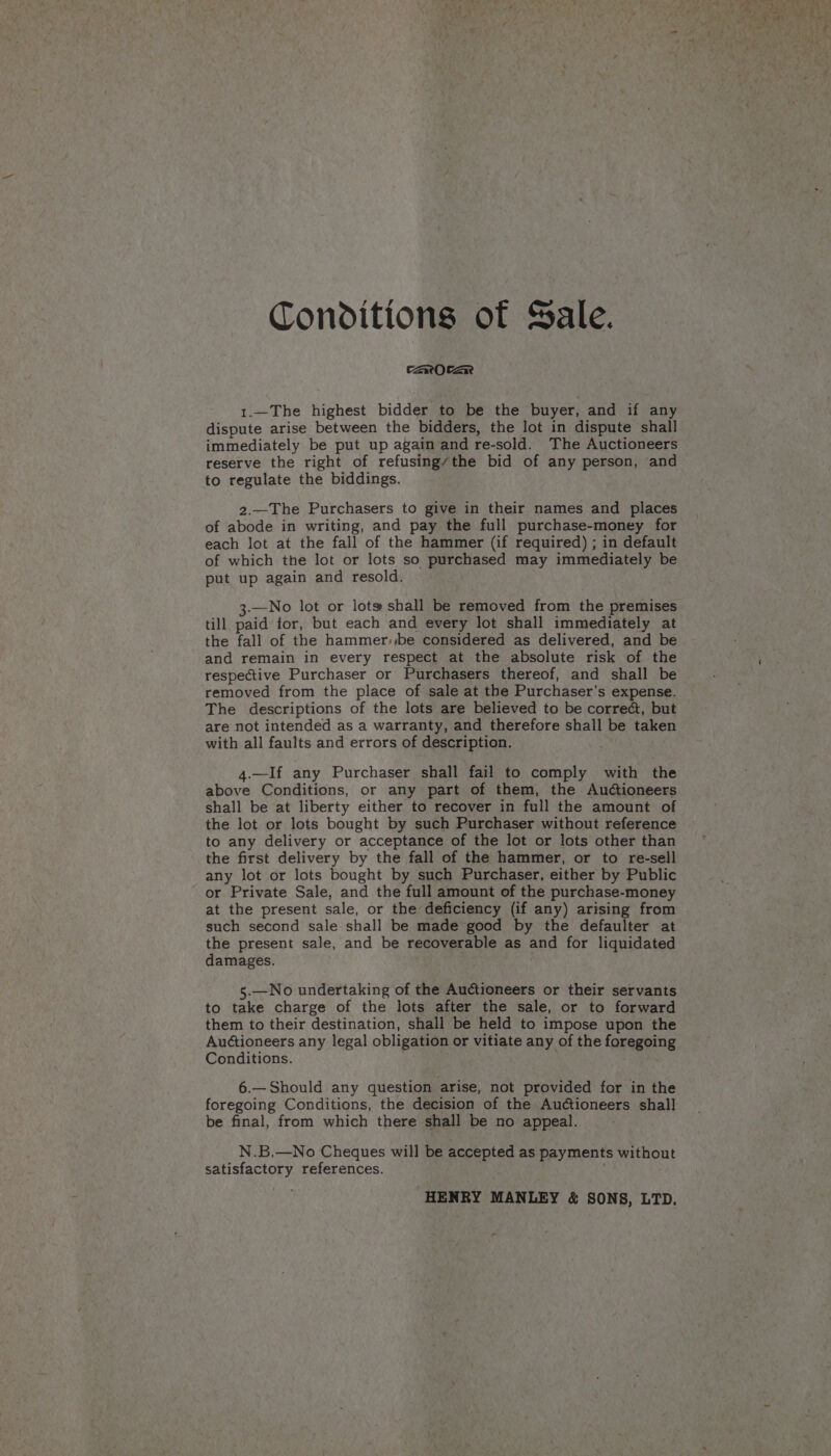 Conditions of Sale. CZaxrOCze 1.—The highest bidder to be the buyer, and if any dispute arise between the bidders, the lot in dispute shall immediately be put up again and re-sold. The Auctioneers reserve the right of refusing/the bid of any person, and to regulate the biddings. 2.—The Purchasers to give in their names and places of abode in writing, and pay the full purchase-money for each lot at the fall of the hammer (if required) ; in default of which the lot or lots so purchased may immediately be put up again and resold. 3.—No lot or lot» shall be removed from the premises till paid tor, but each and every lot shall immediately at the fall of the hammer, be considered as delivered, and be and remain in every respect at the absolute risk of the respective Purchaser or Purchasers thereof, and shall be removed from the place of sale at the Purchaser’s expense. The descriptions of the lots are believed to be correc, but are not intended as a warranty, and therefore shall be taken with all faults and errors of description. 4.—If any Purchaser shall fail to comply with the above Conditions, or any part of them, the Audioneers shall be at liberty either to recover in full the amount of the lot or lots bought by such Purchaser without reference to any delivery or acceptance of the lot or lots other than the first delivery by the fall of the hammer, or to re-sell any lot or lots bought by such Purchaser, either by Public or Private Sale, and the full amount of the purchase-money at the present sale, or the deficiency (if any) arising from such second sale shall be made good by the defaulter at the present sale, and be recoverable as and for liquidated damages. 5.—No undertaking of the Auctioneers or their servants to take charge of the lots after the sale, or to forward them to their destination, shall be held to impose upon the Auctioneers any legal obligation or vitiate any of the foregoing Conditions. 6.—Should any question arise, not provided for in the foregoing Conditions, the decision of the Auctioneers shall be final, from which there shall be no appeal. N.B.—No Cheques will be accepted as payments without satisfactory references. HENRY MANLEY &amp; SONS, LTD.