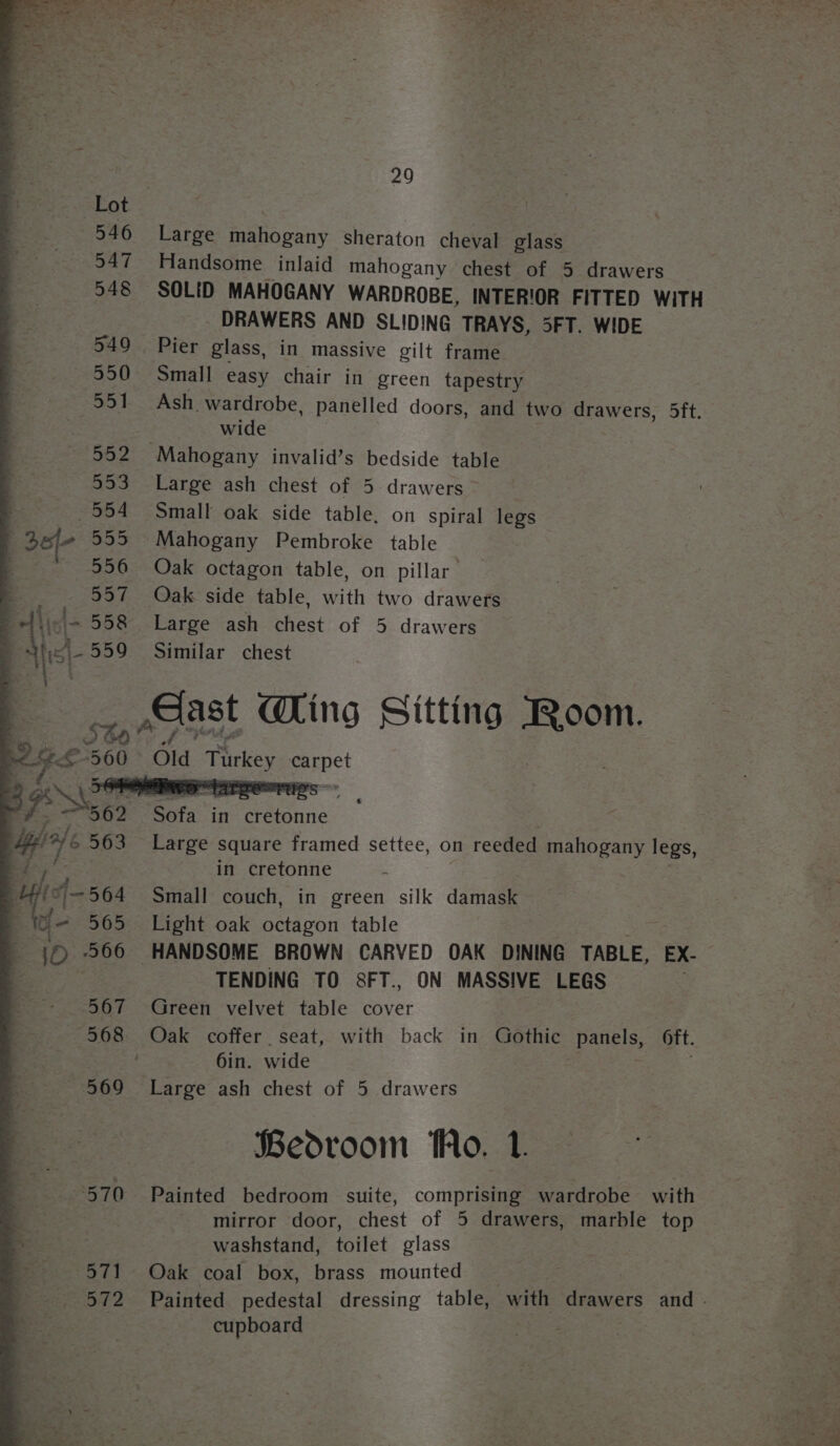 “571 572 29 Large mahogany sheraton cheval glass Handsome inlaid mahogany chest of 5 drawers SOLID MAHOGANY WARDROBE, INTERIOR FITTED WITH - DRAWERS AND SLIDING TRAYS, 5FT. WIDE Pier glass, in massive gilt frame Small easy chair in green tapestry Ash. wardrobe, panelled doors, and two drawers, 5ft. wide Large ash chest of 5 drawers Small oak side table, on spiral legs Oak octagon table, on pillar Oak side table, with two drawers Large ash chest of 5 drawers Similar chest he Ming Sitting eee Oo ea Large Square framed settee, on reeded mahogany legs, in cretonne - Small couch, in green silk damask Light oak octagon table TENDING TO S8FT., ON MASSIVE LEGS Green velvet table cover 6in. wide Large ash chest of 5 drawers Bedroom Ao. Painted bedroom suite, comprising wardrobe with mirror door, chest of 5 drawers, marble top washstand, toilet glass Oak coal box, brass mounted cupboard