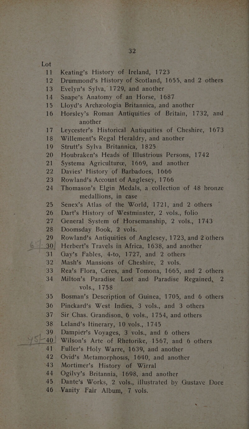 32 Keating’s History of Ireland, 1723 Drummond’s History of Scotland, 1655, and 2 others Evelyn’s Sylva, 1729, and another Snape’s Anatomy of an Horse, 1687 Lloyd’s Archeologia Britannica, and another Horsley’s Roman Antiquities of Britain, 1732, and . another ae Leycester’s Historical Antiquities of Cheshire, 1673 Willement’s Regal Heraldry, and another Strutt’s Sylva Britannica, 1825 Houbraken’s Heads of Illustrious Persons, 1742 Systema Agriculturce, 1669, and another Davies’ History of Barbadoes, 1666 Rowland’s Account of Anglesey, 1766 Thomason’s Elgin Medals, a collection of 48 bronze medallions, in case Senex’s Atlas of the World, 1721, and 2 others Dart’s History of Westminster, 2 vols., folio General System of Horsemanship, 2 vols., 1743 Doomsday Book, 2 vols. Rowland’s Antiquities of Anglesey, 1723, and 2 others Herbert’s Travels in Africa, 1638, and another Gay’s Fables, 4-to, 1727, and 2 others Mash’s Mansions of Cheshire, 2 vols. Rea’s Flora, Ceres, and Tomona, 1665, and 2 others Milton’s Paradise Lost and Paradise Regained, 2 vols., 1758 Bosman’s Description of Guinea, 1705, and 6 others Pinckard’s West Indies, 3 vols., and 3 others Sir Chas. Grandison, 6 vols., 1754, and others Leland’s Itinerary, 10 vols., 1745 Dampier’s Voyages, 3 vols., and 6 others Fuller’s Holy Warre, 1639, and another Ovid’s Metamorphosis, 1640, and another Mortimer’s History of Wirral Ogilvy’s Britannia, 1698, and another Dante’s Works, 2 vols., illustrated by Gustave Dore Vanity Fair Album, 7 vols.