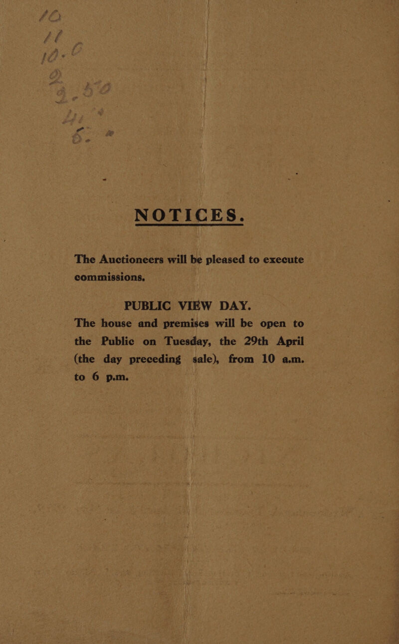 NOTICES. The Auctioneers will be pleased to execute commissions, PUBLIC VIEW DAY. The house and premises will be open to the Public on Tuesday, the 29th April (the day preceding sale), from 10 a.m. to 6 p.m.