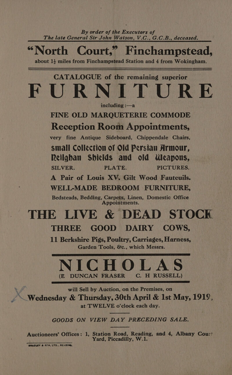 By order of the Executors of The late General Sir John Watson, V.C., G.C.B., deceased. “North Court,” Finchampstead, about 14 miles from Finchampstead Station and 4 from Wokingham. CATALOGUE of the remaining superior FURNITURE including :—a FINE OLD MARQUETERIE COMMODE Reception Room Appointments, very fine Antique Sideboard, Chippendale Chairs, small Collection of Old Persian Armour, Reilgban Shields and old Uleapons, SILVER. PLATE. PICTURES. A Pair of Louis XV. Gilt Wood Fauteuils. WELL-MADE BEDROOM FURNITURE, Bedsteads, Bedding, Carpets, Linen, Domestic Office Appointments. THE LIVE &amp; DEAD STOCK THREE GOOD DAIRY COWS, 11 Berkshire Pigs, Poultry, Carriages, Harness, Garden Tools, &amp;c., which Messrs. NICHOLAS (E DUNCAN FRASER C. H RUSSELL) will Sell by Auction, on the Premises, on F \._Wednesday &amp; Thursday, 30th April &amp; 1st May, 1919, at TWELVE o’clock each day. GOODS ON VIEW DAY PRECEDING SALE. Auctioneers’ Offices: 1, Station Road, Reading, and 4, Albany Cour? Yard, Piccadilly, W.1. Cee ne nnn Rana BRADLEY &amp; SOM, LTD., RELOING.