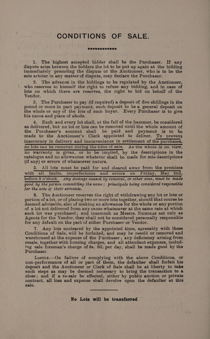 CONDITIONS OF SALE. 1. The highest accepted bidder shall be the Purchaser. If any dispute arise between the bidders the lot to be put up again at the bidding immediately preceding the dispute or the Auctioneer, who is to be the sole arbiter in any matter of dispute, may declare the Purchaser. 2. ‘The advance in the biddings to be regulated by the Auctioneer, who reserves to himself the-right to refuse any bidding, and in case of lots on which there are reserves, the right to bid on behalf of the Vendor. 3. The Purchaser to pay (if required) a deposit of five shillings in the pound or more in part payment, such deposit to be a general deposit on the whole or any of the lots of such buyer. Every Purchaser is to give his name and place of abode. 4. Each and every lot shall, at the fall of the hammer, be considered as delivered, but no lot or lots can be removed until the whole amount of the Purchaser’s account shall be paid and payment is to be made to the Auctioneer’s Clerk appointed to deliver. To prevent inaccuracy in delivery and inconvenience in settlement of the purchases, no lots can be removed during the time of sale. Ags the whole is on view, no warranty is given, or to be implied, by the descriptions in the catalogue and no allowances whatever shall be made for mis-descriptions (if any) or errors of whatsoever nature. 5. All lots must be paid for and cleared away from the premises with all faults, imperfections and errors on Friday, May 2nd, before 5 o'clock. Any damage caused by removal, or other wise, must be made good by the person committing the same; principals being considered responsible for the acts of their servants. 6. The Auctioneer reserves the right of withdrawing any lot or lots or portion of a lot, or of placing two or more lots together, should that course be deemed advisable, also of making an allowance for the whole or any portion of a lot not delivered from any cause whatsoever at the same rate at which such lot was purchased; and inasmuch as Messrs. NicHouas act only as Agents for the Vendor, they shall not be considered personally responsible for any default on the part of either Purchaser or Vendor. 7. Any lots uncleared by the appointed time, agreeably with these Conditions of Sale, will be forfeited, and may be resold or removed and warehoused at the expense of the Purchaser ; any deficiency arising from resale, together with housing charges, and all attendant expenses, includ- ing sale foreman’s charge of 8s. 6d. per day, shall be made good by the Purchaser. Lastty.—On failure of complying with the above Conditions, or nonu-performance of all or part of them, the defaulter shall forfeit his deposit and the Auctioneer or Clerk of Sale shall be at liberty to take such steps as may be deemed necessary to bring the transaction to a close; and if a re-sale be effected, either by public auction or private contract, all loss and expense shall devolve upon the defaulter at this sale. No Lots will be transferred