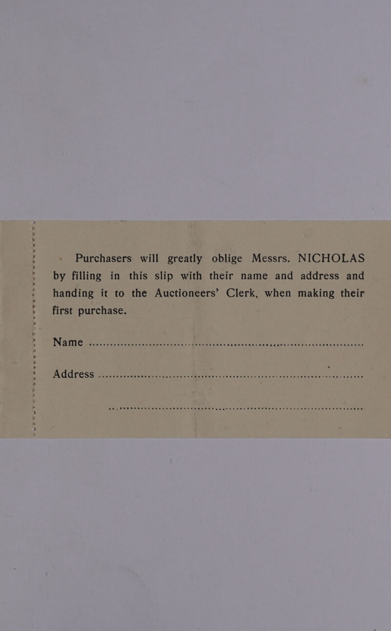 Purchasers will greatly oblige Messrs. NICHOLAS by filling in this slip with their name and address and handing it to the Auctioneers’ Clerk, when making their first purchase. SE _FRSHSHHS EH EHH HHH H HEE SETH eg gt EE TSE FHSHHHS HSE SHE HH ETH HEHEHE THE EHHR OH EKED